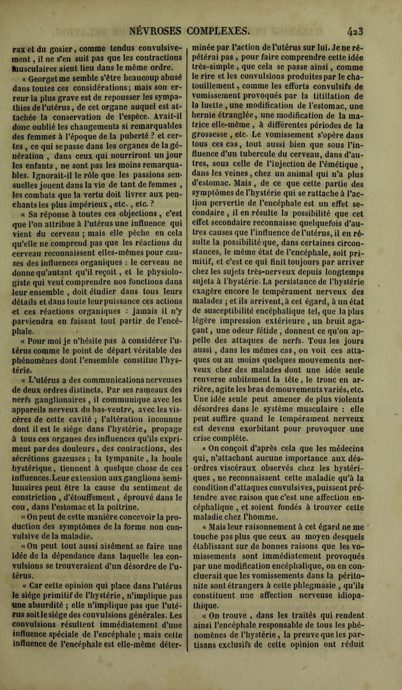 raxetdu gosier, comme tendus convulsive- ment , il ne S’en suit pas que les contractions Musculaires aient lieu dans le même ordre. « Georget me semble s’être beaucoup abusé dans toutes ces considérations; mais son er- reur la plus grave est de repousser les sympa- thies de l’utérus, de cet organe auquel est at- tachée la conservation de l’espèce. Avait-il donc oublié les changements si remarquables des femmes à l’époque de la puberté ? et cer- tes , ce qui se passe dans les organes de la gé- nération , dans ceux qui nourriront un jour les enfants, ne sont pas les moins remarqua- bles. Ignorait-il le rôle que les passions sen- suelles jouent dans la vie de tant de femmes , les combats que la vertu doit livrer aux pen- chants les plus impérieux, etc., etc. ? « Sa réponse à toutes ces objections , c’est que l’on attribue à l’utérus une influence qui vient du cerveau ; mais elle pèche en cela qu’elle ne comprend pas que les réactions du cerveau reconnaissent elles-mêmes pour cau- ses des influences organiques : le cerveau ne donne qu’autant qu’il reçoit, et le physiolo- giste qui veut comprendre nos fonctions dans leur ensemble , doit étudier dans tous leurs détails et dans toute leurpuissance ces actions et ces réactions organiques : jamais il n’y parviendra en faisant tout partir de l’encé- phale. «c Pour moi je n’hésite pas à considérer l’u- térus comme le point de départ véritable des phénomènes dont l’ensemble constitue l’hys- térie. « L’utérus a des communications nerveuses de deux ordres distincts. Par ses rameaux des nerfs ganglionaires , il communique avec les appareils nerveux du bas-ventre, avec les vis- cères de celte cavité ; l’altération inconnue dont il est le siège dans l’hystérie, propage à tous ces organes des influences qu’ils expri- ment par des douleurs, des contractions, des sécrétions gazeuses ; la tympanite, la boule hystérique, tiennent à quelque chose de ces influences.Leur extension aux ganglions semi- lunaires peut être la cause du sentiment de conslriction , d’étouffement, éprouvé dans le cou, dans l’estomac et la poitrine. « On peut de celte manière concevoir la pro- duction des symptômes de la forme non con- vulsive delà maladie. «On peut tout aussi aisément se faire une idée de la dépendance dans laquelle les con- vulsions se trouveraient d’un désordre de l’u- térus. « Car cette opinion qui place dans l’utérus le siège primitif de l’hystérie, n’implique pas une absurdité ; elle n’implique pas que l’uté- rus soitlesiége des convulsions générales. Les convulsions résultent immédiatement d’une influence spéciale de l’encéphale ; mais celte influence de l’encéphale est elle-même déter- minée par l’action de l’utérus sur lui. Je ne ré- pétérai pas , pour faire comprendre cette idée très-simple , que cela se passe ainsi, comme le rire et les convulsions produites par le cha- touillement , comme les efforts convulsifs de vomissement provoqués par la titillation de la luette, une modification de l’estomac, une hernie étranglée, une modification de la ma- trice elle-même , à différentes périodes de la grossesse , etc. Le vomissement s’opère dans tous ces cas, tout aussi bien que sous l’in- fluence d’un tubercule du cerveau, dans d’au- tres, sous celle de l’injection de l’émétique , dans les veines, chez un animal qui n’a plus d’estomac. Mais, de ce que cette partie des symptômes de l’hystérie qui se rattache à l’ac- tion pervertie de l’encéphale est un effet se- condaire, il en résulte la possibilité que cet effet secondaire reconnaisse quelquefois d’au- tres causes que l’influence de l’utérus, il en ré- sulte la possibilité que, dans certaines circon- stances, le même état de l’encéphale, soit pri- mitif, et c’est ce qui finit toujours par arriver chez les sujets très-nerveux depuis longtemps sujets à l’hystérie. La persistance de l’hystérie exagère encore le tempérament nerveux des malades ; et ils arrivent, à cet égard, à un état de susceptibilité encéphalique tel, que la plus légère impression extérieure , un bruit aga- çant , une odeur fétide, donnent ce qu’on ap- pelle des attaques de nerfs. Tous les jours aussi, dans les mêmes cas, on voit ces atta- ques ou au moins quelques mouvements ner- veux chez des malades dont une idée seule renverse subitement la tête, le tronc en ar- rière, agite les bras de mouvements variés, etc. Une idée seule peut amener de plus violents désordres dans le système musculaire : elle peut suffire quand le tempérament nerveux est devenu exorbitant pour provoquer une crise complète. « On conçoit d’après cela que les médecins qui, n’attachant aucune importance aux dés- ordres viscéraux observés chez les hystéri- ques , ne reconnaissent cette maladie qu’à la condition d’attaques convulsives, puissent pré- tendre avec raison que c’est une affection en- céphalique , et soient fondés à trouver cette maladie chez l’homme. « Mais leur raisonnement à cet égard ne me touche pas plus que ceux au moyen desquels établissant sur de bonnes raisons que les vo- missements sont immédiatement provoqués par une modification encéphalique, on en con- clueraitque les vomissements dans la périto- nite sont étrangers à cette phlegmasie , qu’ils constituent une affection nerveuse idiopa- thique. « On trouve , dans les traités qui rendent ainsi l’encéphale responsable de tous les phé- nomènes de l’hystérie, la preuve que les par- tisans exclusifs de celte opinion ont réduit