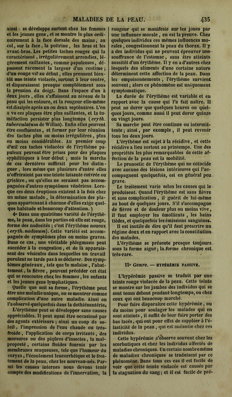 ainsi : se développe surtout chez les femmes et les jeunes gens, et se montre le plus ordi- nairement à la face dorsale des mains, au col, sur la face , la poitrine, les bras et les avant-bras. Les petites taches rouges qui la caractérisent, irrégulièrement arrondies, lé- gèrement saillantes , comme papuleuses, dé- passent rarement la largeur d’un centime ; d’un rouge vif au début, elles prennent bien- tôt une teinte violacée, surtout à leur centre, et disparaissent presque complètement sous la pression du doigt. Dans l’espace d’un à deux jours , elles s’affaissent au niveau de la peau qui les entoure, et la rougeur elle-même est dissipée après un ou deux septénaires. L’on a vu ces plaques être plus saillantes, et la tu- méfaction persister plus longtemps (eryth. tuberculatum Aq Willan). Enfin elles peuvent être confluentes, et former par leur réunion des taches plus ou moins irrégulières, plus ou moins considérables . Au premier coup cPeeil ces taches violacées de l’érythème pa- puleux peuvent être prises pour des plaques syphilitiques à leur début ; mais la marche de ces dernières suffirait pour les distin- guer , lors même que plusieurs d’entre elles n’offriraient pas une teinte luisante cuivrée ou grisâtre, ou qu’elles ne seraient pas accom- pagnées d’autres symptômes vénériens. Lors- que ces deux éruptions existent à la fois chez un même malade , la détermination des pla- ques appartenant à chacune d’elles exige quel- que habitude et beaucoup d’attention. ) 4° Dans une quatrième variété de l’érythè- me, la peau, dans les parties où elle est rouge, forme des nodosités ; c’est l’érythème noueux (eryth.nodosum). Cette variété est accom- pagnée de symptômes plus ou moins graves. Dans ce cas, une véritable phlegmasie peut succéder à la congestion, et de là apparais- sent des vésicules dans lesquelles un travail purulent ne tarde pas à se déclarer. Des symp- tômes généraux, tels que le malaise , l’abat- tement , la fièvre, peuvent précéder cet état qui se rencontre chez les femmes, les enfants et les jeunes gens lymphatiques. Quelle que soit sa forme, l’érythème peut être une maladie unique, ou se montrer comme complication d’une autre maladie. Ainsi on l’a observé quelquefois dans la dolhiénentériei L’érythème peut se développer sans causes appréciables. Il peut aussi être occasioné par des agents extérieurs ; ainsi un coup de so- leil, l’impression de l’eau chaude ou très- froide , l’application de corps irritants, des morsures ou des piqûres d’insectes, la mal- propreté , certains fluides fournis par les membranes muqueuses, tels que l’humeur du coryza, l’écoulement leucorrhéique et le frot- tement de la peau, chez les nouveau-nés. Par- mi les causes internes nous devons tenir compte des modifications de l’innervation, la rougeur qui se manifeste sur les joues par une influence morale, en est la preuve. Chez quelques individus ces mêmes influences mo- rales , congestionnent la peau du thorax. Il y a des individus qui ne peuvent éprouver une souffrance de l’estomac, sans être atteints aussitôt d’un érythème. Il y en a d’autres chez lesquels des aliments d’une certaine nature déterminent cette affection de la peau. Dans les empoisonnements , l’érythème survient souvent ; alors ce phénomène est uniquement symptomatique. La durée de l’érythème est variable et en rapport avec la cause qui l’a fait naître. Il peut 11e durer que quelques heures ou quel- ques jours, comme aussi il peut durer quinze ou vingt jours. Sa marche peut être continue ou intermit- tente ; ainsi, par exemple, il peut revenir tous les deux jours. L’érythème est sujet à la récidive, et cette récidive a lieu surtout au printemps. Une des propriétés les plus remarquables de cette af- fection de la peau est la mobilité. Le pronostic de l’érythème qui ne coïncide avec aucune des lésions intérieures qui rac- compagnent quelquefois, est en général peu grave. Le traitement varie selon les causes qui le produisent. Quand l’érythème est sans fièvre et sans complication , il guérit de lui-même au bout de quelques jours. S’il s’accompagne de fièvre et de douleur plus ou moins vive, il faut employer les émollients , les bains tièdes, et quelquefois les émissions sanguines. Il est inutile de dire qu’il faut prescrire un régime doux et en rapport avec la constitution des malades. L’érythème se présente presque toujours sous la forme aiguë; la forme chronique est très-rare. Ile Genre. — hypérémie passive. L’hypérémie passive se traduit par une teinte rouge violacée de la peau. Cette teinte se montre sur les jambes des individus qui se sont tenus debout pendant longtemps, ou ehez ceux qui ont beaucoup marché. Pour faire disparaître cette hypérémie , ou du moins pour soulager les malades qui en sont atteints, il suffit de leur faire porter des bas lacés, qui ont pour effet de suppléer à l’é- lasticité de la peau , qui est anéantie chez ces individus. Cette hypérémie s’observe souvent chez les scorbutiques et chez les individus affectés de maladies chroniques. Un certain nombremême de maladies chroniques se traduisent par ce phénomène. Dans tous ces cas il est facile de voir que celte teinte violacée est causée par la stagnation du sang; et il est facile de prê-