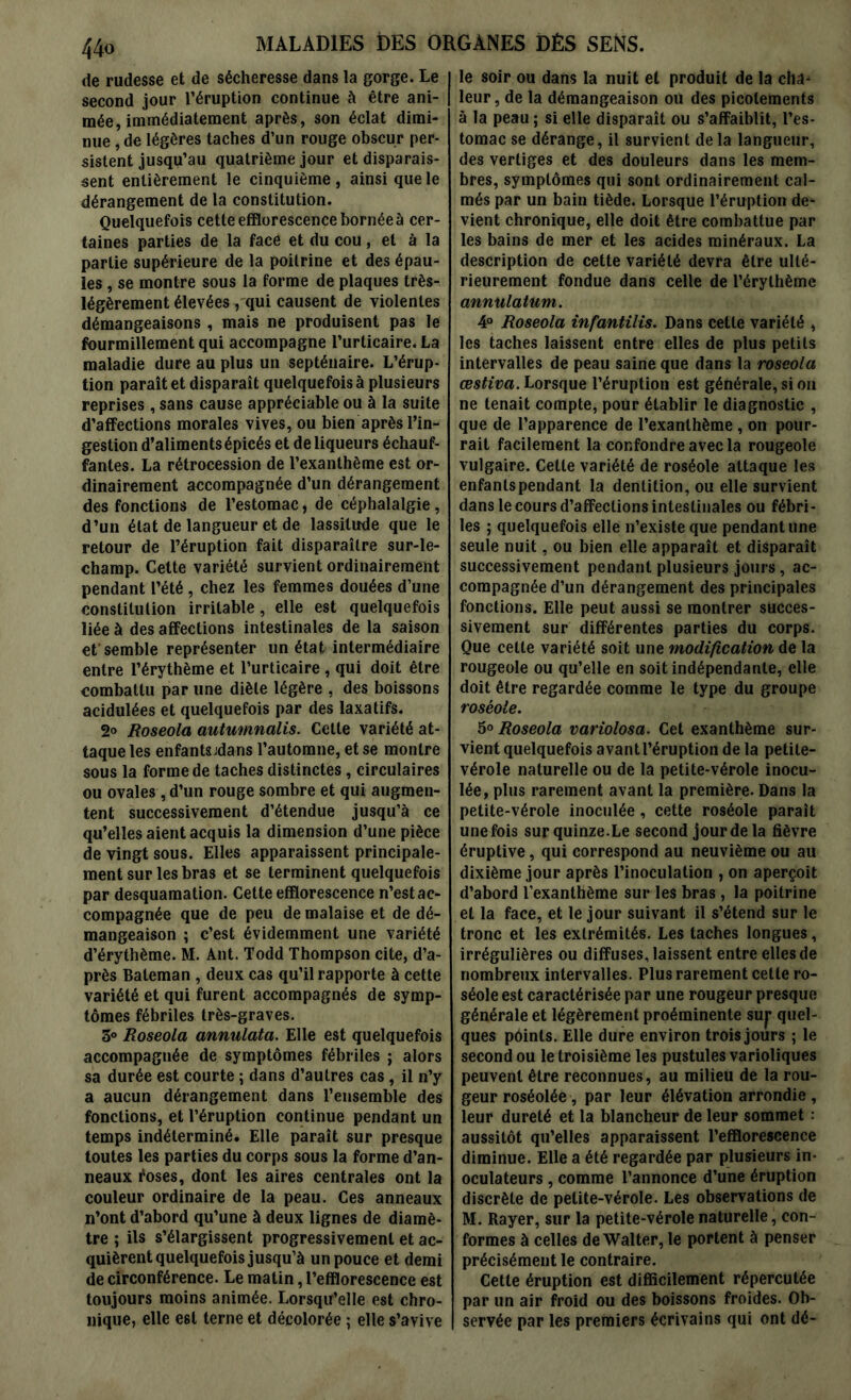 de rudesse et de sécheresse dans la gorge. Le second jour l’éruption continue à être ani- mée, immédiatement après, son éclat dimi- nue , de légères taches d’un rouge obscur per- sistent jusqu’au quatrième jour et disparais- sent entièrement le cinquième, ainsi que le dérangement de la constitution. Quelquefois cette efflorescence bornée à cer- taines parties de la face et du cou, et à la partie supérieure de la poitrine et des épau- les , se montre sous la forme de plaques très- légèrement élevées , qui causent de violentes démangeaisons , mais ne produisent pas le fourmillement qui accompagne l’urticaire. La maladie dure au plus un septénaire. L’érup- tion paraît et disparaît quelquefois à plusieurs reprises, sans cause appréciable ou à la suite d’affections morales vives, ou bien après l’in- gestion d’aliments épicés et de liqueurs échauf- fantes. La rétrocession de l’exanthème est or- dinairement accompagnée d’un dérangement des fonctions de l’estomac, de céphalalgie, d’un état de langueur et de lassitude que le retour de l’éruption fait disparaître sur-le- champ. Cette variété survient ordinairement pendant l’été , chez les femmes douées d’une constitution irritable, elle est quelquefois liée à des affections intestinales de la saison et'semble représenter un état intermédiaire entre l’érythème et l’urticaire , qui doit être combattu par une diète légère , des boissons acidulées et quelquefois par des laxatifs. 2° Roseola autumnalis. Cette variété at- taque les enfantsjdans l’automne, et se montre sous la forme de taches distinctes, circulaires ou ovales, d’un rouge sombre et qui augmen- tent successivement d’étendue jusqu’à ce qu’elles aient acquis la dimension d’une pièce de vingt sous. Elles apparaissent principale- ment sur les bras et se terminent quelquefois par desquamation. Cette efflorescence n’est ac- compagnée que de peu de malaise et de dé- mangeaison ; c’est évidemment une variété d’érythème. M. Ant. Todd Thompson cite, d’a- près Baleman , deux cas qu’il rapporte à cette variété et qui furent accompagnés de symp- tômes fébriles très-graves. 3° Roseola annulata. Elle est quelquefois accompagnée de symptômes fébriles ; alors sa durée est courte ; dans d’autres cas, il n’y a aucun dérangement dans l’ensemble des fonctions, et l’éruption continue pendant un temps indéterminé. Elle paraît sur presque toutes les parties du corps sous la forme d’an- neaux foses, dont les aires centrales ont la couleur ordinaire de la peau. Ces anneaux n’ont d’abord qu’une à deux lignes de diamè- tre ; ils s’élargissent progressivement et ac- quièrent quelquefois jusqu’à un pouce et demi de circonférence. Le matin, l’efflorescence est toujours moins animée. Lorsqu’elle est chro- nique, elle est terne et décolorée ; elle s’avive le soir ou dans la nuit et produit de la cha- leur, de la démangeaison ou des picotements à la peau ; si elle disparaît ou s’affaiblit, l’es- tomac se dérange, il survient de la langueur, des vertiges et des douleurs dans les mem- bres, symptômes qui sont ordinairement cal- més par un bain tiède. Lorsque l’éruption de- vient chronique, elle doit être combattue par les bains de mer et les acides minéraux. La description de cette variété devra être ulté- rieurement fondue dans celle de l’érythème annulatum. 4° Roseola infantilis. Dans cette variété , les taches laissent entre elles de plus petits intervalles de peau saine que dans la roseola œstiva. Lorsque l’éruption est générale, si on ne tenait compte, pour établir le diagnostic , que de l’apparence de l’exanthème, on pour- rait facilement la confondre avec la rougeole vulgaire. Cette variété de roséole attaque les enfanlspendant la dentition, ou elle survient dans le cours d’affections intestinales ou fébri- les ; quelquefois elle n’existe que pendant une seule nuit, ou bien elle apparaît et disparaît successivement pendant plusieurs jours, ac- compagnée d’un dérangement des principales fonctions. Elle peut aussi se montrer succes- sivement sur différentes parties du corps. Que celte variété soit une modification de la rougeole ou qu’elle en soit indépendante, elle doit être regardée comme le type du groupe roséole. 5° Roseola variolosa. Cet exanthème sur- vient quelquefois avant l’éruption de la petite- vérole naturelle ou de la petite-vérole inocu- lée, plus rarement avant la première. Dans la petite-vérole inoculée, cette roséole paraît une fois sur quinze.Le second jour de la fièvre éruptive, qui correspond au neuvième ou au dixième jour après l’inoculation , on aperçoit d’abord l’exanthème sur les bras, la poitrine et la face, et le jour suivant il s’étend sur le tronc et les extrémités. Les taches longues, irrégulières ou diffuses, laissent entre elles de nombreux intervalles. Plus rarement cette ro- séole est caractérisée par une rougeur presque générale et légèrement proéminente suj* quel- ques points. Elle dure environ trois jours ; le second ou le troisième les pustules varioliques peuvent être reconnues, au milieu de la rou- geur roséolée, par leur élévation arrondie , leur dureté et la blancheur de leur sommet : aussitôt qu’elles apparaissent l’efflorescence diminue. Elle a été regardée par plusieurs in- oculateurs , comme l’annonce d’une éruption discrète de petite-vérole. Les observations de M. Rayer, sur la petite-vérole naturelle, con- formes à celles de Walter, le portent à penser précisément le contraire. Cette éruption est difficilement répercutée par un air froid ou des boissons froides. Ob- servée par les premiers écrivains qui ont dé-