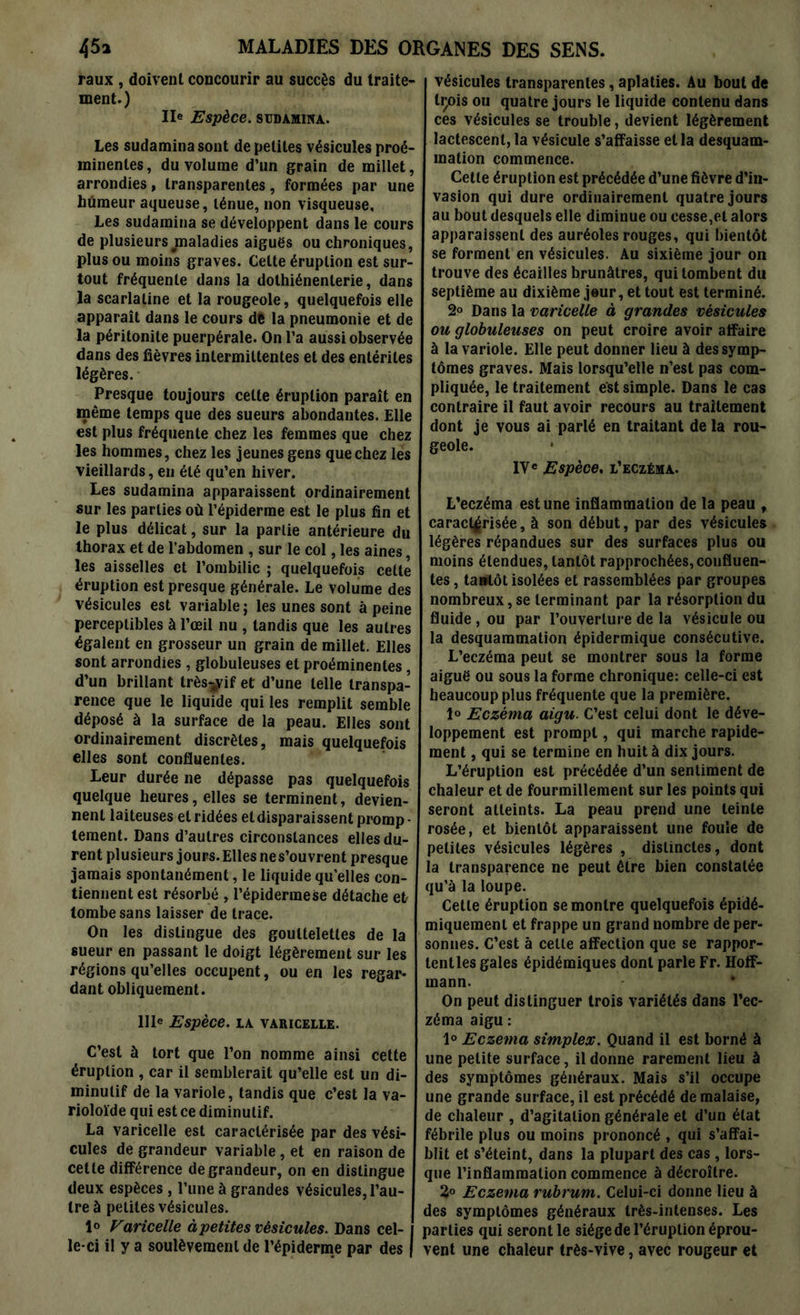 raux , doivent concourir au succès du traite- ment.) IIe Espèce. SUDAMINA. Les sudamina sont de petites vésicules proé- minentes , du volume d’un grain de millet, arrondies, transparentes, formées par une humeur aqueuse, ténue, non visqueuse. Les sudamina se développent dans le cours de plusieurs ^maladies aigues ou chroniques, plus ou moins graves. Celte éruption est sur- tout fréquente dans la dothiénenlerie, dans la scarlatine et la rougeole, quelquefois elle apparaît dans le cours de la pneumonie et de la péritonite puerpérale. On l’a aussi observée dans des fièvres intermittentes et des entérites légères. Presque toujours celte éruption paraît en même temps que des sueurs abondantes. Elle est plus fréquente chez les femmes que chez les hommes, chez les jeunes gens que chez les vieillards, en été qu’en hiver. Les sudamina apparaissent ordinairement sur les parties où l’épiderme est le plus fin et le plus délicat, sur la partie antérieure du thorax et de l’abdomen , sur le col, les aines, les aisselles et l’ombilic ; quelquefois cette éruption est presque générale. Le volume des vésicules est variable ; les unes sont à peine perceptibles à l’œil nu , tandis que les autres égalent en grosseur un grain de millet. Elles sont arrondies , globuleuses et proéminentes, d’un brillant très-jyif et d’une telle transpa- rence que le liquide qui les remplit semble déposé à la surface de la peau. Elles sont ordinairement discrètes, mais quelquefois elles sont confluentes. Leur durée ne dépasse pas quelquefois quelque heures, elles se terminent, devien- nent laiteuses et ridées et disparaissent promp- tement. Dans d’autres circonstances elles du- rent plusieurs jours. Elles nes’ouvrent presque jamais spontanément, le liquide qu’elles con- tiennent est résorbé , l’épidermese détache et tombe sans laisser de trace. On les distingue des gouttelettes de la sueur en passant le doigt légèrement sur les régions qu’elles occupent, ou en les regar- dant obliquement. IIIe Espèce. LA VARICELLE. C’est à tort que l’on nomme ainsi cette éruption , car il semblerait qu’elle est un di- minutif de la variole, tandis que c’est la va- rioloïde qui est ce diminutif. La varicelle est caractérisée par des vési- cules de grandeur variable, et en raison de cette différence de grandeur, on en distingue deux espèces , l’une à grandes vésicules, l’au- tre à petites vésicules. Ie Varicelle à petites vésicules. Dans cel- 1 le-ci il y a soulèvement de l’épiderme par des | vésicules transparentes, aplaties. Au bout de tçois ou quatre jours le liquide contenu dans ces vésicules se trouble, devient légèrement lactescent, la vésicule s’affaisse et la desquam- mation commence. Cette éruption est précédée d’une fièvre d’in- vasion qui dure ordinairement quatre jours au bout desquels elle diminue ou cesse,et alors apparaissent des auréoles rouges, qui bientôt se forment en vésicules. Au sixième jour on trouve des écailles brunâtres, qui tombent du septième au dixième jour, et tout est terminé. 2° Dans la varicelle à grandes vésicules ou globuleuses on peut croire avoir affaire à la variole. Elle peut donner lieu à des symp- tômes graves. Mais lorsqu’elle n’est pas com- pliquée, le traitement est simple. Dans le cas contraire il faut avoir recours au traitement dont je vous ai parlé en traitant de la rou- geole. IVe Espèce, l’eczéma. L’eczéma est une inflammation de la peau , caractérisée, à son début, par des vésicules légères répandues sur des surfaces plus ou moins étendues, tantôt rapprochées, confluen- tes , tantôt isolées et rassemblées par groupes nombreux, se terminant par la résorption du fluide, ou par l’ouverture de la vésicule ou la desquammation épidermique consécutive. L’eczéma peut se montrer sous la forme aiguë ou sous la forme chronique: celle-ci est heaucoup plus fréquente que la première. 1° jEczéma aigu. C’est celui dont le déve- loppement est prompt, qui marche rapide- ment , qui se termine en huit à dix jours. L’éruption est précédée d’un sentiment de chaleur et de fourmillement sur les points qui seront atteints. La peau prend une teinte rosée, et bientôt apparaissent une foule de petites vésicules légères , distinctes, dont la transparence ne peut être bien constatée qu’à la loupe. Cette éruption se montre quelquefois épidé- miquemenl et frappe un grand nombre de per- sonnes. C’est à cette affection que se rappor- tent les gales épidémiques dont parle Fr. Hoff- mann. On peut distinguer trois variétés dans l’ec- zéma aigu : 1° Eczema simplex. Quand il est borné à une petite surface, il donne rarement lieu à des symptômes généraux. Mais s’il occupe une grande surface, il est précédé de malaise, de chaleur , d’agitation générale et d’un état fébrile plus ou moins prononcé , qui s’affai- blit et s’éteint, dans la plupart des cas , lors- que l’inflammation commence à décroître. 3° Eczema rubrum. Celui-ci donne lieu à des symptômes généraux très-intenses. Les parties qui seront le siège de l’éruption éprou- vent une chaleur très-vive, avec rougeur et