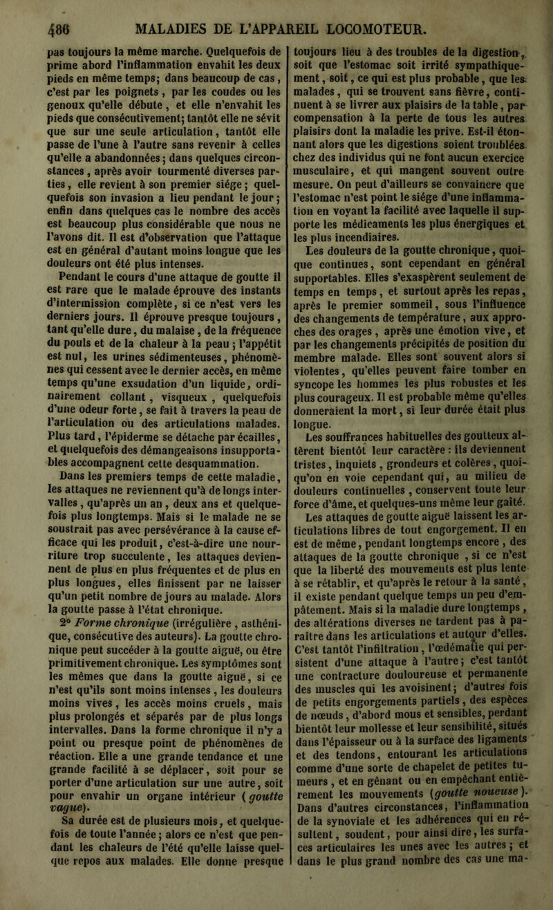 pas toujours la même marche. Quelquefois de prime abord l’inflammation envahit les deux pieds en même temps; dans beaucoup de cas, c’est par les poignets, par les coudes ou les genoux qu’elle débute , et elle n’envahit les pieds que consécutivement; tantôt elle ne sévit que sur une seule articulation, tantôt elle passe de l’une à l’autre sans revenir à celles qu’elle a abandonnées ; dans quelques circon- stances , après avoir tourmenté diverses par- ties , elle revient à son premier siège ; quel- quefois son invasion a lieu pendant le jour ; enfin dans quelques cas le nombre des accès est beaucoup plus considérable que nous ne l’avons dit. Il est d’observation que l’attaque est en général d’autant moins longue que les douleurs ont été plus intenses. Pendant le cours d’une attaque de goutte il est rare que le malade éprouve des instants d’intermission complète, si ce n’est vers les derniers jours. Il éprouve presque toujours , tant qu’elle dure, du malaise, de la fréquence du pouls et de la chaleur à la peau ; l’appétit est nul, les urines sédimenteuses, phénomè- nes qui cessent avec le dernier accès, en même temps qu’une exsudation d’un liquide, ordi- nairement collant, visqueux , quelquefois d’une odeur forte, se fait à travers la peau de l’articulation ou des articulations malades. Plus tard, l’épiderme se détache par écailles, et quelquefois des démangeaisons insupporta- bles accompagnent cette desquammation. Dans les premiers temps de cette maladie, les attaques ne reviennent qu’à de longs inter- valles , qu’après un an , deux ans et quelque- fois plus longtemps. Mais si le malade ne se soustrait pas avec persévérance à la cause ef- ficace qui les produit, c’est-à-dire une nour- riture trop succulente, les attaques devien- nent de plus en plus fréquentes et de plus en plus longues, elles finissent par ne laisser qu’un petit nombre de jours au malade. Alors la goutte passe à l’état chronique. 2° Forme chronique (irrégulière , asthéni- que, consécutive des auteurs). La goutte chro- nique peut succéder à la goutte aigue, ou être primitivement chronique. Les symptômes sont les mêmes que dans la goutte aigue, si ce n’est qu’ils sont moins intenses , les douleurs moins vives, les accès moins cruels, mais plus prolongés et séparés par de plus longs intervalles. Dans la forme chronique il n’y a point ou presque point de phénomènes de réaction. Elle a une grande tendance et une grande facilité à se déplacer , soit pour se porter d’une articulation sur une autre, soit pour envahir un organe intérieur ( goutte vague). Sa durée est de plusieurs mois, et quelque- fois de toute l’année ; alors ce n’est que pen- dant les chaleurs de l’été qu’elle laisse quel- que repos aux malades. Elle donne presque toujours lieu à des troubles de la digestion soit que l’estomac soit irrité sympathique- ment , soit, ce qui est plus probable, que les malades , qui se trouvent sans fièvre, conti- nuent à se livrer aux plaisirs de la table, par compensation à la perte de tous les autres plaisirs dont la maladie les prive. Est-il éton- nant alors que les digestions soient troublées chez des individus qui ne font aucun exercice musculaire, et qui mangent souvent outre mesure. On peut d’ailleurs se convaincre que l’estomac n’est point le siège d’une inflamma- tion en voyant la facilité avec laquelle il sup- porte les médicaments les plus énergiques et les plus incendiaires. Les douleurs de la goutte chronique, quoi- que continues, sont cependant en général supportables. Elles s’exaspèrent seulement de temps en temps, et surtout après les repas, après le premier sommeil, sous l’influence des changements de température, aux appro- ches des orages, après une émotion vive, et par les changements précipités de position du membre malade. Elles sont souvent alors si violentes, qu’elles peuvent faire tomber en syncope les hommes les plus robustes et les plus courageux. Il est probable même qu’elles donneraient la mort, si leur durée était plus longue. Les souffrances habituelles des goutteux al- tèrent bientôt leur caractère : ils deviennent tristes, inquiets , grondeurs et colères, quoi- qu’on en voie cependant qui, au milieu de douleurs continuelles , conservent toute leur force d’âme, et quelques-uns même leur gaîté. Les attaques de goutte aiguë laissent les ar- ticulations libres de tout engorgement. Il en est de même, pendant longtemps encore , des attaques de la goutte chronique , si ce n’est que la liberté des mouvements est plus lente à se rétablir, et qu’après le retour à la santé, il existe pendant quelque temps un peu d’em- pâtement. Mais si la maladie dure longtemps, des altérations diverses ne tardent pas à pa- raître dans les articulations et autour d’elles. C’est tantôt l’infiltration, l’œdématie qui per- sistent d’une attaque à l’autre ; c’est tantôt une contracture douloureuse et permanente des muscles qui les avoisinent; d’autres fois de petits engorgements partiels, des espèces de nœuds, d’abord mous et sensibles, perdant bientôt leur mollesse et leur sensibilité, situés dans l’épaisseur ou à la surface des ligaments et des tendons, entourant les articulations comme d’une sorte de chapelet de petites tu- meurs , et en gênant ou en empêchant entiè- rement les mouvements (goutte noueuse ). Dans d’autres circonstances, l’inflammation de la synoviale et les adhérences qui en ré- sultent , soudent, pour ainsi dire, les surfa- ces articulaires les unes avec les autres ; et dans le plus grand nombre des cas une ma-