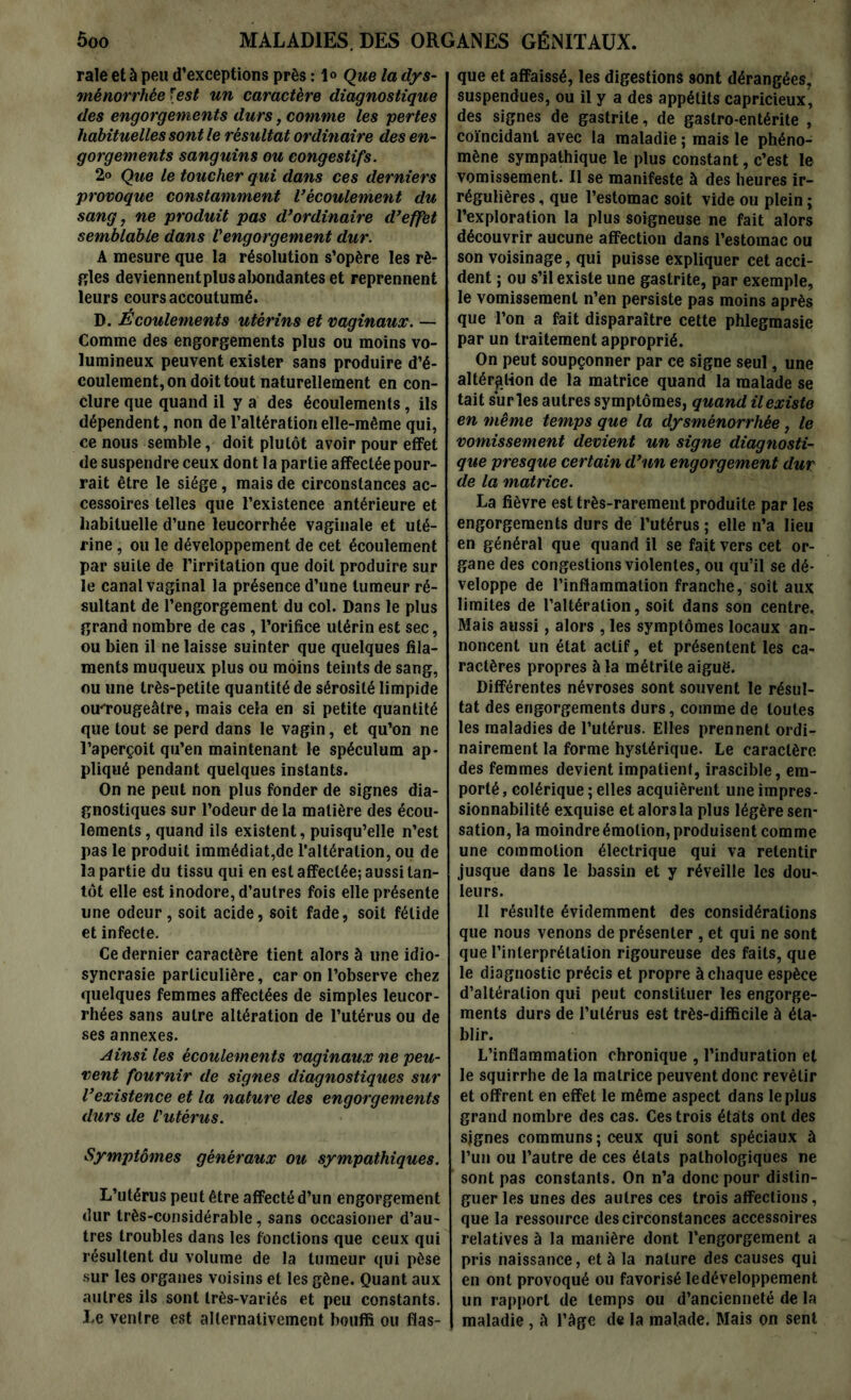 raie et à peu d’exceptions près : 1® Que la dys- ménorrhée [est un caractère diagnostique des engorgements durs, comme les pertes habituelles sont le résultat ordinaire des en- gorgements sanguins ou congestifs. 2® Que le toucher qui dans ces derniers provoque constamment l’écoulement du sang, ne produit pas d’ordinaire d’effet semblable dans Vengorgement dur. A mesure que la résolution s’opère les rè- gles deviennent plus abondantes et reprennent leurs cours accoutumé. D. Écoulements utérins et vaginaux. — Comme des engorgements plus ou moins vo- lumineux peuvent exister sans produire d’é- coulement, on doit tout naturellement en con- clure que quand il y a des écoulements, ils dépendent, non de l’altération elle-même qui, ce nous semble, doit plutôt avoir pour effet de suspendre ceux dont la partie affectée pour- rait être le siège, mais de circonstances ac- cessoires telles que l’existence antérieure et habituelle d’une leucorrhée vaginale et uté- rine , ou le développement de cet écoulement par suite de l’irritation que doit produire sur le canal vaginal la présence d’une tumeur ré- sultant de l’engorgement du col. Dans le plus grand nombre de cas , l’orifice utérin est sec, ou bien il ne laisse suinter que quelques fila- ments muqueux plus ou moins teints de sang, ou une très-petite quantité de sérosité limpide ou'rougeâtre, mais cela en si petite quantité que tout se perd dans le vagin, et qu’on ne l’aperçoit qu’en maintenant le spéculum ap- pliqué pendant quelques instants. On ne peut non plus fonder de signes dia- gnostiques sur l’odeur de la matière des écou- lements, quand ils existent, puisqu’elle n’est pas le produit immédiat,de l’altération, ou de la partie du tissu qui en est affectée; aussi tan- tôt elle est inodore, d’autres fois elle présente une odeur, soit acide, soit fade, soit fétide et infecte. Ce dernier caractère tient alors à une idio- syncrasie particulière, caron l’observe chez quelques femmes affectées de simples leucor- rhées sans autre altération de l’utérus ou de ses annexes. Ainsi les écoulements vaginaux ne peu- vent fournir de signes diagnostiques sur l’existence et la nature des engorgements durs de Vutèrus. Symptômes généraux ou sympathiques. L’utérus peut être affecté d’un engorgement dur très-considérable, sans occasioner d’au- tres troubles dans les fonctions que ceux qui résultent du volume de la tumeur qui pèse sur les organes voisins et les gène. Quant aux autres ils sont très-variés et peu constants. Le ventre est alternativement bouffi ou flas- que et affaissé, les digestions 9ont dérangées, suspendues, ou il y a des appétits capricieux, des signes de gastrite, de gastro-entérite , coïncidant avec la maladie ; mais le phéno- mène sympathique le plus constant, c’est le vomissement. Il se manifeste à des heures ir- régulières , que l’estomac soit vide ou plein ; l’exploration la plus soigneuse ne fait alors découvrir aucune affection dans l’estomac ou son voisinage, qui puisse expliquer cet acci- dent ; ou s’il existe une gastrite, par exemple, le vomissement n’en persiste pas moins après que l’on a fait disparaître cette phlegmasie par un traitement approprié. On peut soupçonner par ce signe seul, une altération de la matrice quand la malade se tait sur les autres symptômes, quand il existe en meme temps que la dysménorrhée, le vomissement devient un signe diagnosti- que presque certain d’un engorgement dur de la matrice. La fièvre est très-rarement produite par les engorgements durs de l’utérus ; elle n’a lieu en général que quand il se fait vers cet or- gane des congestions violentes, ou qu’il se dé- veloppe de l’inflammation franche, soit aux limites de l’altération, soit dans son centre. Mais aussi, alors , les symptômes locaux an- noncent un état actif, et présentent les ca- ractères propres à la métrile aiguë. Différentes névroses sont souvent le résul- tat des engorgements durs, comme de toutes les maladies de l’utérus. Elles prennent ordi- nairement la forme hystérique. Le caractère des femmes devient impatient, irascible, em- porté , colérique ; elles acquièrent une impres- sionnabilité exquise et alors la plus légère sen- sation, la moindre émotion, produisent comme une commotion électrique qui va retentir jusque dans le bassin et y réveille les dou- leurs. Il résulte évidemment des considérations que nous venons de présenter , et qui ne sont que l’interprétation rigoureuse des faits, que le diagnostic précis et propre à chaque espèce d’altération qui peut constituer les engorge- ments durs de l’utérus est très-difficile à éta- blir. L’inflammation chronique , l’induration et le squirrhe de la matrice peuvent donc revêtir et offrent en effet le même aspect dans le plus grand nombre des cas. Ces trois états ont des signes communs; ceux qui sont spéciaux à l’un ou l’autre de ces états pathologiques ne sont pas constants. On n’a donc pour distin- guer les unes des autres ces trois affections, que la ressource des circonstances accessoires relatives à la manière dont l’engorgement a pris naissance, et à la nature des causes qui en ont provoqué ou favorisé ledéveloppement un rapport de temps ou d’ancienneté de la maladie , il l’âge de la malade. Mais on sent