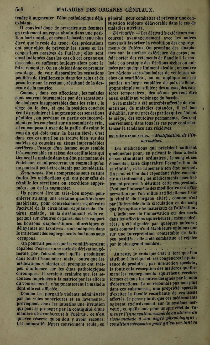 tendre à augmenter l’état pathologique déjà existant. Il convient donc de prescrire aux femmes en traitement un repos absolu dans une posi- tion horizontale, et même le bassin tenu plus élevé que le reste du tronc. Ces précautions ont pour objet de prévenir les stases et les congestions passives de l’utérus ; elles sont aussi indiquées dans les cas où cet organe est descendu, et suffisent toujours alors pour le faire remonter. On en obtient donc ce premier avantage, de voir disparaître les sensations pénibles de tiraillements dans les reins et de pesanteur sur le rectum , résultant de la des- cente de la matrice. Comme , dans ces affections, les malades sont souvent tourmentées par des sensations de chaleurs insupportables dans les reins, le siège ou le dos, et que la position couchée tend à produire et à augmenter ces sensations pénibles , on prévient en partie ces inconvé- nients en les couchant sur un sommier de crin, et en composant avec de la paille d’avoine le coussin qui doit tenir le bassin élevé. C’est dans ces cas que l’on se trouve bien sur des matelas ou coussins eu tissus imperméables aérifères ; l’usage d’un hamac nous semble très-convenable en raison des oscillations qui tiennent la malade dans un état permanent de fraîcheur, et lui procurent un sommeil qu’on ne pourrait peut-être obtenir par les sédatifs. Évacuants. Nous comprenons sous ce titre toutes les médications qui ont pour effet de rétablir les sécrétions ou excrétions suppri- mées , ou de les augmenter. Us peuvent être un très-bon moyen pour enlever au sang une certaine quantité de ses matériaux, pour contrebalancer et détruire l’activité de la circulation capillaire de l’u- térus malade, en la disséminant et la re- portant sur d’autres organes. Sous ce rapport les boissons diaphoniques, diurétiques et délayantes ou laxatives, sont indiquées dans le traitement des engorgements dont nous nous occupons. On pourrait penser que les vomitifs seraient capables d’exercer une sorte de dérivation gé- nérale par l’ébranlement qu’ils produisent dans toute l’économie ; mais, outre que les médications violentes et promptes ont très- peu d’influence sur les états pathologiques chroniques, il serait à craindre que les se- cousses imprimées à la matrice par les efforts du vomissement, n’augmentassent la maladie dont elle est affectée. Comme les purgatifs violents administrés par les voies supérieures et en lavements, provoquent dans les intestins une irritation qui peut se propager par la conliguité d’une manière désavantageuse à l’utérus, ce n’est qu’avec réserve qu’on doit y avoir recours, tes minoralifs légers conviennent seuls, en général, pour combattre et prévenir une con- stipation toujours défavorable dans le cas de maladies utérines. Dérivatifs. — Les dérivatifs extérieurs con- courent avantageusement avec les autres moyens à favoriser la résolution des engorge- ments de l’utérus. On promène des sinapis- mes sur la surface extérieure du corps ; on fait porter des vêtements de flanelle à la ma- lade ; on pratique des frictions sèches ou ani- mées par quelque Uniment alcalin ; on couvre les régions sacro-lombaires de ventouses sè- ches ou scarifiées, ou on applique sur ces parties un large emplâtre de poix de Bour- gogne simple ou stibiée ; des raoxas, des cau- tères temporaires, des sétons peuvent être aussi établis au voisinage du bassin. Si la malade a été autrefois affectée de rhu- matisme, de maladies cutanées, il est bon d’établir, sur ou près des parties qui en étaient le siège, des exutoires permanents. Ceux-ci conviennent, dans tous les cas pour contreba- lancer la tendance aux récidives. deuxième indication. —Modification de Vin- nervation. Les médications qui précèdent suffisent quelquefois pour, en privant le tissu affecté de ses stimulants ordinaires, le sang et ses éléments, faire disparaître l’exagération de sa vitalité , et la ramener à son état normal. On peut et l’on doit cependant faire concou- rir au traitement, les médicaments essentiel- lement propres à détruire celte exagération. C’est par l’intermède des modificateurs de l’in- nervation que l’on influe artificiellement sur la vitalité de l’organe altéré, comme c’est par l’intermède de la circulation et du sang que l’on agit sur les matériaux de l’altération. L’influence de l’innervation ou des nerfs- dans les affections squirrheuses, même ulcé- rées, a été signalée par quelques auteurs; mais comme ils n’ont établi leurs opinions que sur une interprétation contestable de faits peu positifs, elle a été combattue et rejetée par le plus grand nombre. Au reste, je crois que c'est à tort que l’on attribue à la ciguë et ses congénères la puis- sance de produire , par une action spéciale, la fonte et la résorption des matières qui for- ment les engorgements squirrheux cérébri- formes et tous les autres désignés par le nom d’obstructions. Je ne reconnais pas non plus dans ces substances, une propriété spéciale d’exciter la faculté résorbante de ces tissus affectés. Je pense plutôt que ces médicaments agissent exclusivement sur le système ner- veux , et qu’ils ont pour unique effet de ra- mener l’innervation exagérée ou altérée du tissu malade à son degré physiologique ; condition nécessaire pour qu’en perdant sa