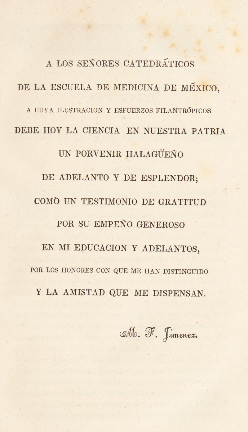 A LOS SEÑORES CATEDRATICOS DE LA ESCUELA DE MEDICINA DE MÉXICO, A CUYA ILUSTRACION Y ESFUERZOS FILANTRÓPICOS DEBE HOY LA CIENCIA EN NUESTRA PATRIA UN PORVENIR HALAGÜEÑO DE ADELANTO Y DE ESPLENDOR; COMO UN TESTIMONIO DE GRATITUD POR SU EMPEÑO GENEROSO EN MI EDUCACION Y ADELANTOS, POR LOS HONORES CON QUE ME HAN DISTINGUIDO Y LA AMISTAD QUE ME DISPENSAN. ^imen/eZé