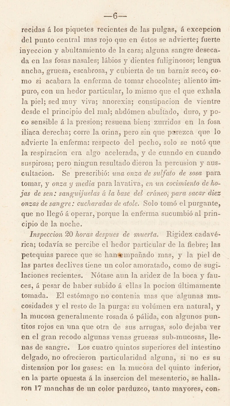 me- recidas á los piquetes recientes de las pulgas, á excepción del punto central mas rojo que en éstos se advierte; fuerte inyección y abultamiento de la cara; alguna sangre deseca- da en las fosas nasales; lábios y dientes fuliginosos; lengua ancha, gruesa, escabrosa, y cubierta de un barniz seco, co- mo si acabara la enferma de tomar chocolate; aliento im- puro, con un hedor particular, lo mismo que el que exhala la piel; sed muy viva; anorexia; constipación de vientre desde el principio del mal; abdomen abultado, duro, y po- co sensible á la presión; resuena bien; zurridos en la fosa iliaca derecha; corre la orina, pero sin que parezca que lo advierte la enferma: respecto del pecho, solo se notó que la respiración era algo acelerada, y de cuando en cuando suspirosa; pero ningún resultado dieron la percusión y aus- cultación. Se prescribió: una onza de sulfato de sosa para tomar, y onza y media para lav^ativa, en un cocimiento de ho- jas de sen: sanguijuelas d la base del cráneo^ para sacar diez onzas de sangre: cucharadas de atole. Solo tomó el purgante, que no llegó á operar, porque la enferma sucumbió al prin- cipio de la noche. Inspección 20 horas después de muerta. Rigidez cadavé- rica; todavía se percibe el hedor particular de la fiebre; las petequias parece que se han<empañado mas, y la piel de las partes declives tiene un color amoratado, como de sugi- laciones recientes. Nótase aun la aridez de la boca y fau- ces, á pesar de haber subido á ellas la pocion últimamente tomada. El estómago no contenia mas que algunas mu- cosidades y el resto de la purga: su volumen era natural, y la mucosa generalmente rosada ó pálida, con algunos pun- titos rojos en una que otra de sus arrugas, solo dejaba ver en el gran recodo algunas venas gruesas sub-mucosas, lle- nas de sangre. Los cuatro quintos superiores del intestino delgado, no ofrecieron particularidad alguna, si no es su distensión por los gases: en la mucosa del quinto inferior, en la parte opuesta á la inserción del mesenterio, se halla- ron 17 manchas de un color parduzco, tanto mayores, con-