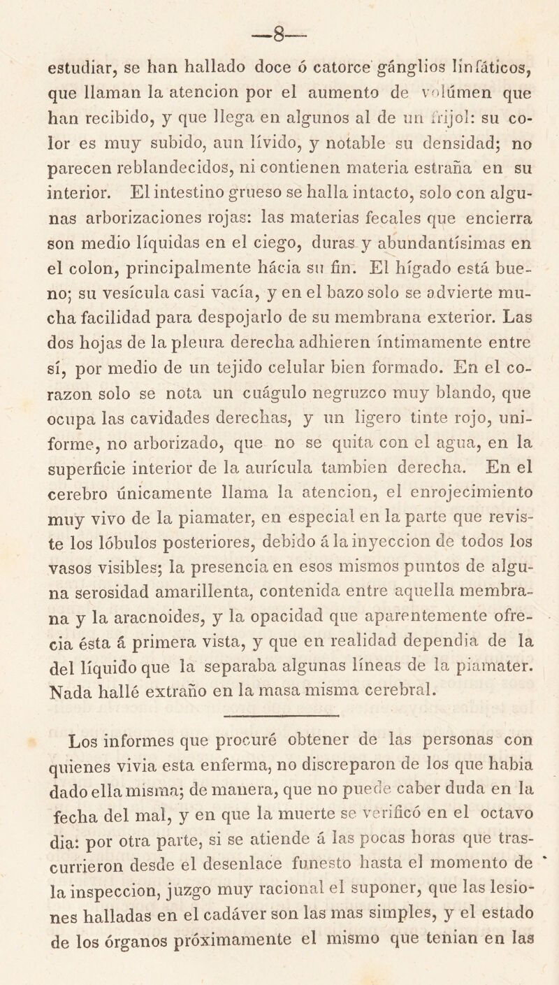 —8 estudiar, se han hallado doce ó catorce gánglios linfáticos, que llaman la atención por el aumento de volumen que han recibido, y que llega en algunos al de un íVijoI: su co- lor es muy subido, aun lívido, y notable su densidad; no parecen reblandecidos, ni contienen materia estraña en su interior. El intestino grueso se halla intacto, solo con algu- nas arborizaciones rojas: las materias fecales que encierra son medio líquidas en el ciego, duras y abundantísimas en el colon, principalmente hacia su fin; El hígado está bue- no; su vesícula casi vacía, y en el bazo solo se advierte mu- cha facilidad para despojarlo de su membrana exterior. Las dos hojas de la pleura derecha adhieren íntimamente entre sí, por medio de un tejido celular bien formado. En el co- razón solo se nota un cuágulo negruzco muy blando, que ocupa las cavidades derechas, y un ligero tinte rojo, uni- forme, no arborizado, que no se quita con el agua, en la superficie interior de la aurícula también derecha. En el cerebro únicamente llama la atención, el enrojecimiento muy vivo de la piamater, en especial en la parte que revis- te los lóbulos posteriores, debido á la inyección de todos los vasos visibles; la presencia en esos mismos puntos de algu- na serosidad amarillenta, contenida entre aquella membra- na y la aracnoides, y la opacidad que aparentemente ofre- cía ésta á primera vista, y que en realidad dependía de la del líquido que la separaba algunas líneas de la piamater. Nada hallé extraño en la masa misma cerebral. Los informes que procuré obtener de las personas con quienes vivía esta enferma, no discreparon de los que había dado ella misma; de manera, que no puede caber duda en la fecha del mal, y en que la muerte se verificó en el octavo dia*. por otra parte, si se atiende á las pocas horas que tras- currieron desde el desenlace funesto hasta el momento de la inspección, juzgo muy racional el suponer, que las lesio- nes halladas en el cadáver son las mas simples, y el estado de los órganos próximamente el mismo que tenían en las