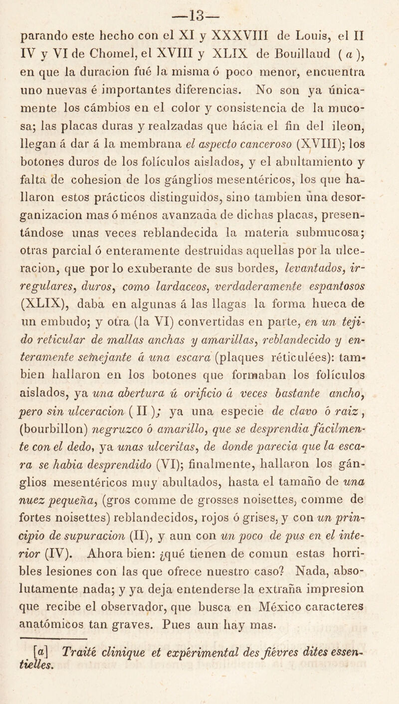 —13— parando este hecho con el XI y XXXVIII de Louis, el II IV y VI de Chomel, el XVIII y XLIX de Bouillaud ( a ), en que la duración fué la misma ó poco menor, encuentra uno nuevas é importantes diferencias. No son ya única- mente los cámbios en el color y consistencia de la muco- sa; las placas duras y realzadas que hacia el fin del Íleon, llegan á dar á la membrana el aspecto canceroso (XVIII); los botones duros de los folículos aislados, y el abnltamiento y falta de cohesión de los gánglios mesentéricos, los que ha- llaron estos prácticos distinguidos, sino también úna desor- ganización mas ó ménos avanzada de dichas placas, presen- tándose unas veces reblandecida la materia submucosa; otras parcial ó enteramente destruidas aquellas por la ulce- ración, que por lo exuberante de sus bordes, levantados, ir- regulares^ duros^ como lardáceos^ verdaderamente espantosos (XLIX), daba en algunas á las llagas la forma hueca de un embudo; y otra (la VI) convertidas en parte, en un teji- do reticular de mallas anchas y amarillas^ reblandecido y en- teramente sefnejante á una escara (plaques réticulées): tam- bién hallaron en los botones que formaban los folículos aislados, ya una abertura ú orificio á veces bastante ancho y pero sin ulceración (II); ya una especie de clavo b raiz , (bourbillon) negruzco ó amarillo^ que se desprendia fácilmen- te con el dedo, ya unas ulceritasy de donde ¡jarecia que la esca- ra se habia desprendido (VI); finalmente, hallaron los gán- glios mesentéricos muy abultados, hasta el tamaño de una nuez pequeña y (gros comme de grosses noisettes, comme de fortes noisettes) reblandecidos, rojos ó grises, y con un prin- cipio de supuración (II), y aun con un poco de pus en el inte- rior (IV). Ahora bien: ¿qué tienen de común estas horri- bles lesiones con las que ofrece nuestro caso? Nada, abso- lutamente nada; y ya deja entenderse la extraña impresión que recibe el observador, que busca en México caracteres anatómicos tan graves. Pues aun hay mas. [a] Traite clinique et experimental des fievres dites essen- tklles.