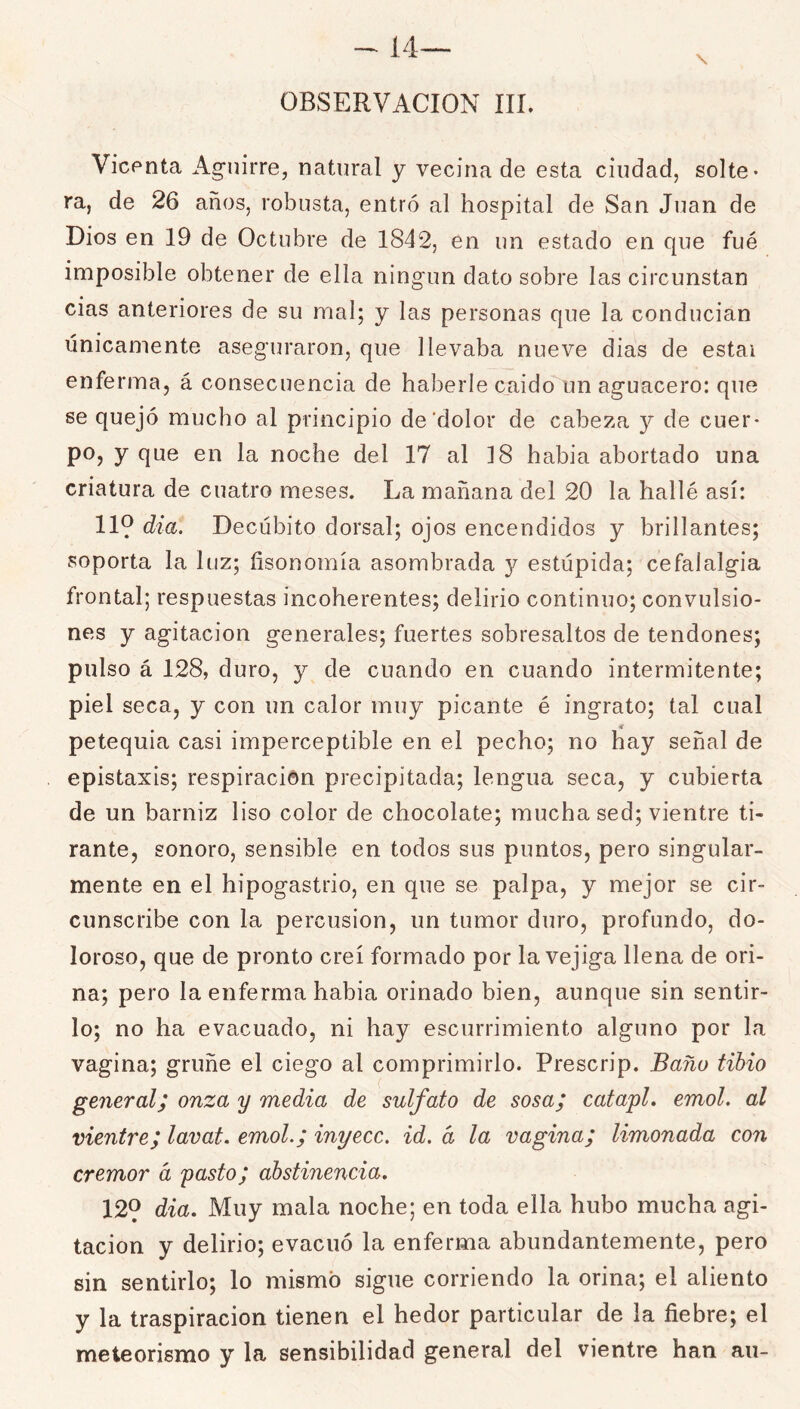 OBSERVACION III. VicPtita Ag'uirre, natural y vecina de esta ciudad, solte- ra, de 26 años, robusta, entró al hospital de San Juan de Dios en 19 de Octubre de 1842, en un estado en que fué imposible obtener de ella ningún dato sobre las circunstan cias anteriores de su mal; y las personas que la conducían únicamente aseguraron, que llevaba nueve dias de estai enferma, á consecuencia de haberle caido un aguacero: que se quejó mucho al principio de'dolor de cabeza y de cuer- po, y que en la noche del 17 al ]8 habia abortado una criatura de cuatro meses. La mañana del 20 la hallé así; 119 dia. Decúbito dorsal; ojos encendidos y brillantes; soporta la luz; fisonomía asombrada y estúpida; cefalalgia frontal; respuestas incoherentes; delirio continuo; convulsio- nes y agitación generales; fuertes sobresaltos de tendones; pulso á 128, duro, y de cuando en cuando intermitente; piel seca, y con un calor muy picante é ingrato; tal cual iC petequia casi imperceptible en el pecho; no hay señal de epistaxis; respiración precipitada; lengua seca, y cubierta de un barniz liso color de chocolate; mucha sed; vientre ti- rante, sonoro, sensible en todos sus puntos, pero singular- mente en el hipogastrio, en que se palpa, y mejor se cir- cunscribe con la percusión, un tumor duro, profundo, do- loroso, que de pronto creí formado por la vejiga llena de ori- na; pero la enferma habia orinado bien, aunque sin sentir- lo; no ha evacuado, ni hay escurrimiento alguno por la vagina; gruñe el ciego al comprimirlo. Prescrip. Baño tibio general; onza y media de sulfato de sosa; catapL emol. al vientre; lavat. emol.; inyecc. id. d la vagina; limonada con crémor d yasto; abstinencia. 129 dia. Muy mala noche; en toda ella hubo mucha agi- tación y delirio; evacuó la enferma abundantemente, pero sin sentirlo; lo mismo sigue corriendo la orina; el aliento y la traspiración tienen el hedor particular de la fiebre; el meteorismo y la sensibilidad general del vientre han au-