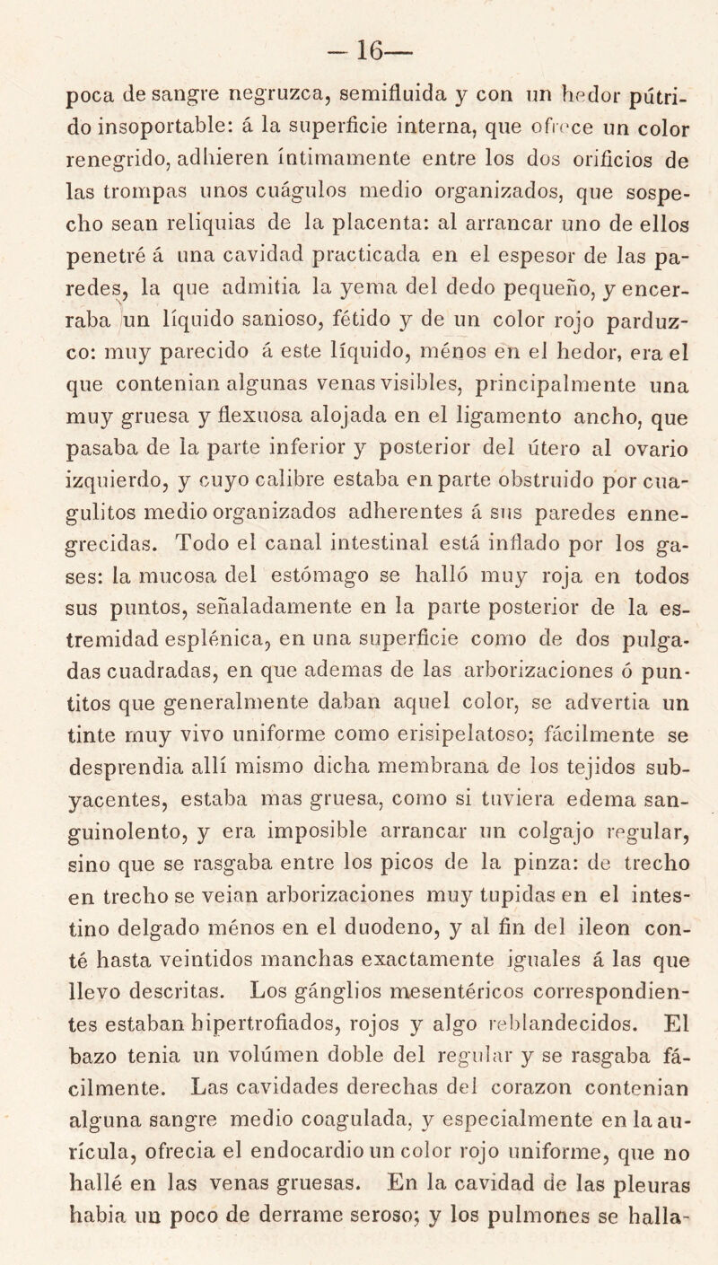 16— poca desangre negruzca, semifluida y con un hedor pútri- do insoportable: á la superficie interna, que ofKxe un color renegrido, adhieren íntimamente entre los dos orificios de las trompas unos cuágulos medio organizados, que sospe- cho sean reliquias de la placenta: al arrancar uno de ellos penetré á una cavidad practicada en el espesor de las pa- redes, la que admitía la yema del dedo pequeño, y encer- raba un líquido sanioso, fétido y de un color rojo parduz- co: muy parecido á este líquido, ménos en el hedor, era el que contenían algunas venas visibles, principalmente una muy gruesa y flexuosa alojada en el ligamento ancho, que pasaba de la parte inferior y posterior del útero al ovario izquierdo, y cuyo calibre estaba en parte obstruido por cua- gulitos medio organizados adherentes á sus paredes enne- grecidas. Todo el canal intestinal está inflado por los ga- ses: la mucosa del estómago se halló muy roja en todos sus puntos, señaladamente en la parte posterior de la es- tremidad esplénica, en una superficie como de dos pulga- das cuadradas, en que ademas de las arborizaciones ó pun- titos que generalmente daban aquel color, se advertía un tinte muy vivo uniforme como erisipelatoso; fácilmente se desprendía allí mismo dicha membrana de los tejidos sub- yacentes, estaba mas gruesa, como si tuviera edema san- guinolento, y era imposible arrancar un colgajo regular, sino que se rasgaba entre los picos de la pinza: de trecho en trecho se veian arborizaciones muy tupidas en el intes- tino delgado ménos en el duodeno, y al fin del Íleon con- té hasta veintidós manchas exactamente iguales á las que llevo descritas. Los gánglios mesentéricos correspondien- tes estaban hipertrofiados, rojos y algo reblandecidos. El bazo tenia un volúmen doble del regular y se rasgaba fá- cilmente. Las cavidades derechas del corazón contenían alguna sangre medio coagulada, y especialmente en la au- rícula, ofrecía el endocardio un color rojo uniforme, que no hallé en las venas gruesas. En la cavidad de las pleuras había un poco de derrame seroso; y los pulmones se halla-