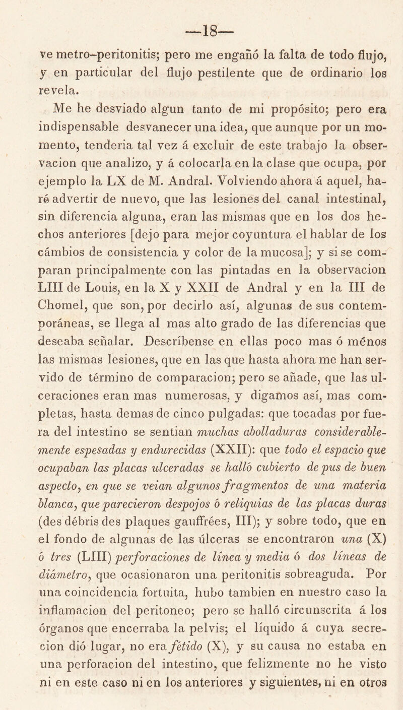 18— ve metro-peritonitis; pero me engañó la falta de todo flujo, y en particular del flujo pestilente que de ordinario los revela. Me he desviado algún tanto de mi propósito; pero era indispensable desvanecer una idea, que aunque por un mo- mento, tenderia tal vez á excluir de este trabajo la obser- vación que analizo, y á colocarla en la clase que ocupa, por ejemplo la LX de M. Andral. Volviendo ahora á aquel, ha- ré advertir de nuevo, que las lesiones del canal intestinal, sin diferencia alguna, eran las mismas que en los dos he- chos anteriores [dejo para mejor coyuntura el hablar de los cárabios de consistencia y color de la mucosa]; y si se com- paran principalmente con las pintadas en la observación LUI de Louis, en la X y XXII de Andral y en la III de Chomel, que son, por decirlo así, algunas de sus contem- poráneas, se llega al mas alto grado de las diferencias que deseaba señalar. Descríbense en ellas poco mas ó menos las mismas lesiones, que en las que hasta ahora me han ser- vido de término de comparación; pero se añade, que las ul- ceraciones eran mas numerosas, y digamos así, mas com- pletas, hasta demas de cinco pulgadas: que tocadas por fue- ra del intestino se sentian muchas abolladuras considerable- mente espesadas y endurecidas (XXII): que todo el espacio que ocupaban las placas ulceradas se halló cubierto de pus de buen aspecto j en que se veian algunos fragmentos de una materia blanca^ que parecieron despojos ó reliquias de las placas duras (des débris des plaques gauífrées, III); y sobre todo, que en el fondo de algunas de las úlceras se encontraron una (X) ó tres (LUI) perforaciones de línea y media ó dos lineas de diámetro^ que ocasionaron una peritonitis sobreaguda. Por una coincidencia fortuita, hubo también en nuestro caso la inflamación del peritoneo; pero se halló circunscrita á los órganos que encerraba la pelvis; el líquido á cuya secre- ción dió lugar, no exo. fétido {X), y su causa no estaba en una perforación del intestino, que felizmente no he visto ni en este caso ni en los anteriores y siguientes, ni en otros