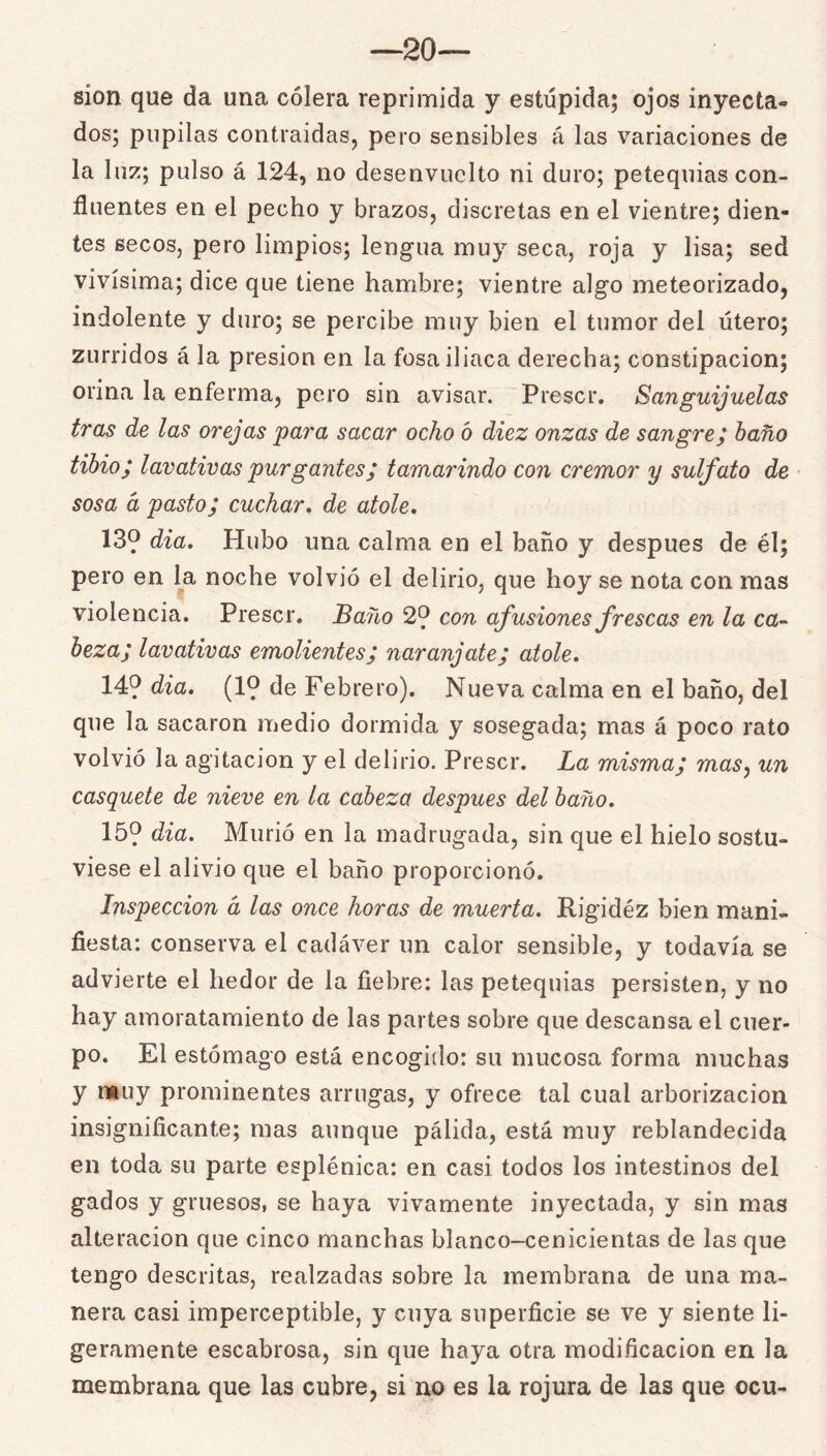 —20— sion que da una cólera reprimida y estúpida; ojos inyecta- dos; pupilas contraidas, pero sensibles á las variaciones de la luz; pulso á 124, no desenvuelto ni duro; petequias con- fluentes en el pecho y brazos, discretas en el vientre; dien- tes secos, pero limpios; lengua muy seca, roja y lisa; sed vivísima; dice que tiene hambre; vientre algo meteorizado, indolente y duro; se percibe muy bien el tumor del útero; zurridos á la presión en la fosa iliaca derecha; constipación; orina la enferma, pero sin avisar. Prescr. Sanguijuelas tras de las orejas para sacar ocho ó diez onzas de sangre; baño tibio; lavativas purgantes; tamarindo con crémor y sulfato de sosa d pasto; cuchar* de atole, 139 dia. Hubo una calma en el baño y después de él; pero en l^a noche volvió el delirio, que hoy se nota con mas violencia. Prescr. Baño 29 con afusiones frescas en la ca-^ beza; lavativas emolientes; naranjate; atole. 149 dia. (19 de Febrero). Nueva calma en el baño, del que la sacaron medio dormida y sosegada; mas á poco rato volvió la agitación y el delirio. Prescr. La misma; mas^ un casquete de nieve en la cabeza después del baño, 159 dia. Murió en la madrugada, sin que el hielo sostu- viese el alivio que el baño proporcionó. Inspección d las once horas de muerta. Rigidez bien mani- fiesta: conserva el cadáver un calor sensible, y todavía se advierte el hedor de la fiebre: las petequias persisten, y no hay amoratamiento de las partes sobre que descansa el cuer- po. El estómago está encogido: su mucosa forma muchas y i*uy prominentes arrugas, y ofrece tal cual arborizacion insignificante; mas aunque pálida, está muy reblandecida en toda su parte esplénica: en casi todos los intestinos del gados y gruesos, se haya vivamente inyectada, y sin mas alteración que cinco manchas blanco-cenicientas de las que tengo descritas, realzadas sobre la membrana de una ma- nera casi imperceptible, y cuya superficie se ve y siente li- geramente escabrosa, sin que haya otra modificación en la membrana que las cubre, si no es la rojura de las que ocu-