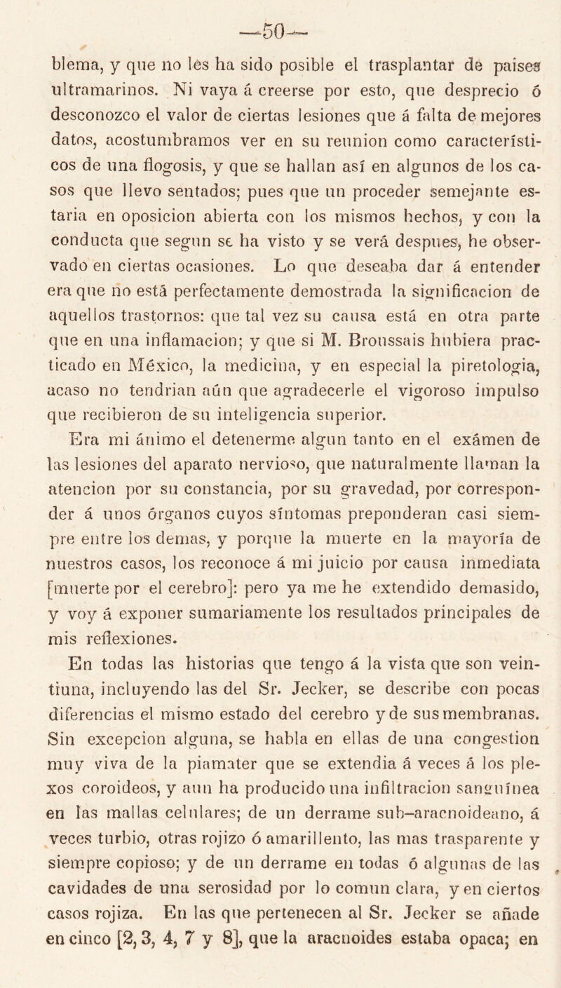 blema, y que no les ha sido posible el trasplantar de paiseís ultramarinos. Ni vaya á creerse por esto, que desprecio ó desconozco el valor de ciertas lesiones que á falta de mejores datos, acostumbramos ver en su reunión como característi- cos de una flogosis, y que se hallan así en algunos de los ca- sos que llevo sentados; pues que un proceder semejante es- taría en Oposición abierta con los mismos hechos^ y con la conducta que según se ha visto y se verá después, he obser- vado en ciertas ocasiones. Lo que deseaba dar á entender era que no está perfectamente demostrada la significación de aquellos trastornos: que tal vez su causa está en otra parte que en una inflamación; y que si M. Broussais hubiera prac- ticado en México, la medicina, y en especial la piretologia, acaso no tendrian aún que agradecerle el vigoroso impulso que recibieron de su inteligencia superior. Era mi ánimo el detenerme algún tanto en el examen de las lesiones del aparato nervioso, que naturalmente llaman la atención por su constancia, por su gravedad, por correspon- der á unos órganos cuyos síntomas preponderan casi siem- pre entre los demas, y porque la muerte en la mayoría de nuestros casos, los reconoce á mi juicio por causa inmediata [muerte por el cerebro]: pero ya me he extendido demasido, y voy á exponer sumariamente los resultados principales de mis reflexiones. En todas las historias que tengo á la vista que son vein- tiuna, incluyendo las del Sr. Jecker, se describe con pocas diferencias el mismo estado del cerebro y de sus membranas. Sin excepción alguna, se habla en ellas de una congestión muy viva de la piamater que se extendía á veces á los ple- xos coroideos, y aun ha producido una infiltración sanLuiínea en las mallas celulares; de un derrame sub-aracnoideano, á veces turbio, otras rojizo ó amarillento, las mas trasparente y siempre copioso; y de un derrame en todas ó algunas de las cavidades de una serosidad por lo común clara, y en ciertos casos rojiza. En las que pertenecen al Sr. Jecker se añade en cinco [2,3, 4, 7 y 8], que la aracnoides estaba opaca; en