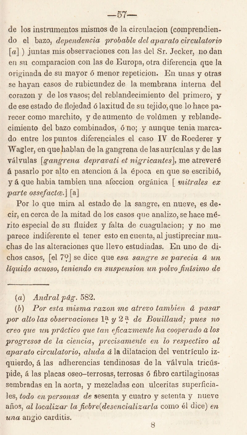 de los instrumentos mismos de la circulación (comprendien- do el bazOj dependencia probable del aparato circulatorio [«] ) juntas mis observaciones con las del Sr. Jecker, no dan en su comparación con las de Europa, otra diferencia que la originada de su mayor ó menor repetición. En unas y otras se hayan casos de rubicundez de la membrana interna del corazón y de los vasos; del reblandecimiento del primero, y de ese estado de flojedad ó laxitud de su tejido, que lo hace pa- recer como marchito, y de aumento de volumen y reblande- cimiento del bazo combinados, ó no; y aunque tenia marca- do entre los puntos diferenciales el caso IV de Roederer y Wagler, en que hablan de la gangrena de las aurículas y de las válvulas [gangrena depravati et nigricantes\ me atreveré á pasarlo por alto en atención á la época en que se escribió, y á que habia también una afección orgánica [ mitróles ex parte osseJact(je.\ [a] Por lo que mira al estado de la sangre, en nueve, es de- cir, en cerca de la mitad de los casos que analizo, se hace mé- rito especial de su fluidez y falta de cuagulacion; y no me parece indiferente el tener esto en cuenta, al justipreciar mu- chas de las alteraciones que llevo estudiadas. En uno de di- chos casos, [el 79] se dice que esa sangre se parecía á un líquido acuoso^ teniendo en suspensión un polvo finísimo de (a) Andral pág. 582. [b) Por esta misma razón me atrevo también á pasar por alto las observaciones y 2^ de Bouillaud; pues no creo que un práctico que tan eficazmente ha cooperado á los progresos de la ciencia^ precisamente en lo respectivo al aparato circulatorio^ aluda á la dilatación del ventrículo iz- quierdo, á las adherencias tendinosas de la válvula tricús- pide, á las placas oseo-terrosas, terrosas ó fibro cartilaginosas sembradas en la aorta, y mezcladas con ulceritas superficia- les, todo en personas de sesenta y cuatro y setenta y nueve años, al localizar la fiebre{desencializarla como él dice) en una angio carditis. 8