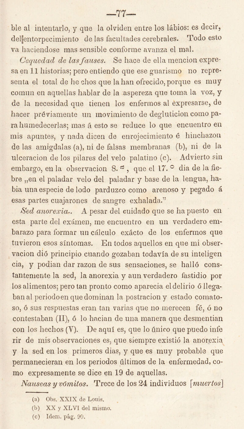 ble al intentarlo, y que la olviden entre los labios: es decir, del|entorpecimiento de las facultades cerebrales. Todo esto va haciéndose mas sensible conforme avanza el mal. Cequedad de lasfalises. Se hace de ella mención expre- sa en 11 historias; pero entiendo que ese guarismo no repre- senta el total de he chos que la han ofrecido, porque es muy común en aquellas hablar de la aspereza que toma la voz, y de la necesidad que tienen los enfermos al expresarse, de hacer préviamente un movimiento de degluticion como pa- ra humedecerlas; mas á esto se reduce lo que encuentro en mis apuntes, y nada dicen de enrojecimiento é hinchazón de las amígdalas (a), ni de falsas membranas (b), ni de la ulceración de los pilares del velo palatino (c). Advierto sin embargo, en la observación 8. , que el 17. ° dia de la fie- bre „en el paladar velo del paladar y base de la lengua, ha- bla una especie de lodo parduzco como arenoso y pegado á esas partes cuajarones de sangre exhalada.” ^ed anorexia.. A pesar del cuidado que se ha puesto en esta parte del exámen, me encuentro en un verdadero em- barazo para formar un cálculo exácto de los enfermos que tuvieron esos síntomas. En todos aquellos en que mi obser- vación dio principio cuando gozaban todavía de su inteligen cia, y podian dar razón de sus sensaciones, se halló cons- tantemente la sed, la anorexia y aun verdadero fastidio por los alimentos; pero tan pronto como aparecía el delirio ó llega- ban al periodoen que dominan la postración y estado comato- so, ó sus respuestas eran tan varias que no merecen fé, ó no contestaban (II), ó lo hadan de una manera que desmentían con los hechos (V). De aquí es, que lo único que puedo infe rir de mis observaciones es, que siempre existió la anorexia y la sed en los primeros dias, y que es muy probable que permanecieran en los periodos últimos de la enfermedad, co- mo expresamente se dice en 19 de aquellas. Nauseas y vómitos. Trece de los 24 individuos [muertos] (a) Obs. XXIX de Louis. (b) XX y XLVI del mismo. (c) Idem, pág. 90.