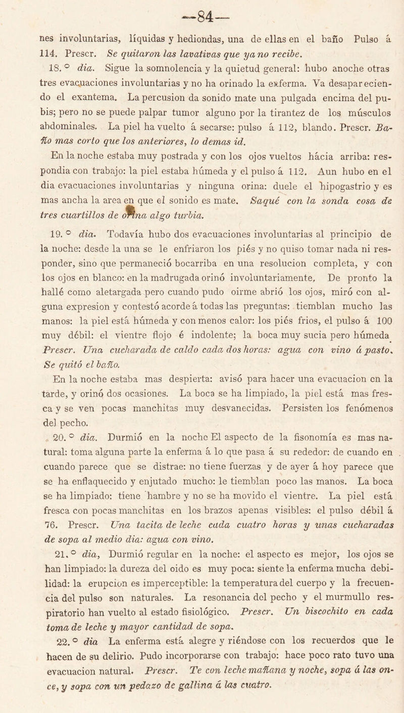 ^84— nes involuntarias, líquidas y hediondas, una de ellas en el baño Pulso á 114. Prescr. Se quitaron las lavativas que yano recibe. 18, ° dia. Sigue la somnolencia y la quietud general: hubo anoche otras tres evaQuaciones involuntarias y no ha orinado la eitferma. Va desaparecien- do el exantema. La percusión da sonido mate una pulgada encima del pu- bis; pero no se puede palpar tumor alguno por la tirantez de los músculos abdominales. La piel ha vuelto á secarse: pulso á 112, blando. Prescr, Ba- fío mas corto que los anteriores., lo demas id. En la noche estaba muy postrada y con los ojos vueltos hacia arriba: res- pondia con trabajo: la piel estaba húmeda y el pulso á 112. Aun hubo en el dia evacuaciones involuntarias y ninguna orina; duele el hipogastrio y es mas ancha la area en que el sonido es mate. Baque con la sonda cosa de tres cuartillos de ^na algo turbia. 19. ° dia. Todavía hubo dos evacuaciones involuntarias al principio de la noche: desde la una se le enfriaron los piés y no quiso tomar nada ni res- ponder, sino que permaneció bocarriba en una resolución completa, y con ios ojos en blanco: en la madrugada orinó involuntariamente. De pronto la hallé como aletargada pero cuando pudo oirme abrió los ojos, miró con al- guna expresión y contestó acorde á todas las preguntas: tiemblan mucho las manos: la piel está húmeda y con menos calor: los pies frios, el pulso á 100 muy débil: el vientre flojo é indolente; la boca muy sucia pero húmeda Prescr. Una cucharada de caldo cada dos horas: agua con vino á pasto^ Se quitó el baño. En la noche estaba mas despierta: avisó para hacer una evacuación en la tarde, y orinó dos ocasiones. La boca se ha limpiado, la piel está mas fres- ca y se ven pocas manchitas muy desvanecidas. Persisten los fenómenos del pecho. , 20. ® dia. Durmió en la noche El aspecto de la fisonomía es mas na- tural: toma alguna parte la enferma á lo que pasa á su rededor: de cuando en cuando parece que se distrae: no tiene fuerzas y de ayer á hoy parece que se ha enflaquecido y enjutado mucho: le tiemblan poco las manos. La boca se ha limpiado: tiene hambre y no se ha movido el vientre. La piel está fresca con pocas manchitas en los brazos apenas visibles; el pulso débil á 76. Prescr. Una tacita de leche cada cuatro horas y unas cucharadas de sopa al medio dia: agua con vino. 21. ° dia. Durmió regular en la noche: el aspecto es mejor, los ojos se han limpiado: la dureza del oido es muy poca: siente la enferma mucha debi- lidad: la erupción es imperceptible: la temperatura del cuerpo y la frecuen- cia del pulso son naturales. La resonancia del pecho y el murmullo res- piratorio han vuelto al estado fisiológico. Prescr. Un biscochito en cada toma de leche y mayor cantidad de sopa. 22. ° dia La enferma está alegre y riéndose con los recuerdos que le hacen de su delirio. Pudo incorporarse con trabajo: hace poco rato tuvo una evacuación natural. Prescr. Te con leche mañana y noche, sopa á las on- ce, y sopa con un pedazo de gallina á las cuatro.