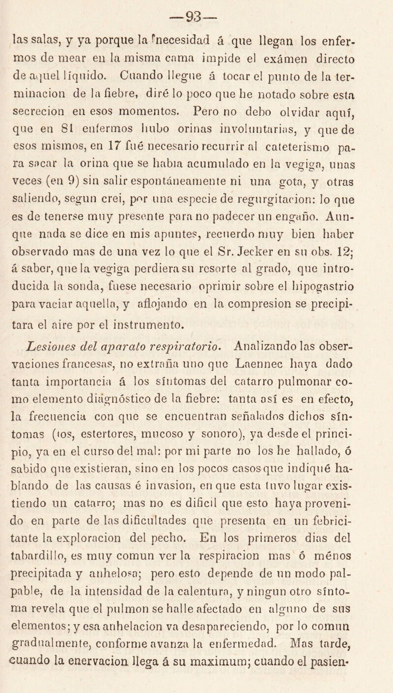 las salas, y ya porque la rnecesidad á .'que llegan los enfer- mos de mear en la misma cama impide el exámen directo de aquel líquido. Cuando llegue á tocar el punto de la ter- minación de la fiebre, diré lo poco que he notado sobre esta secreción en esos momentos. Pero no debo olvidar aquí, que en 81 enfermos hubo orinas involuntarias, y quede esos mismos, en 17 fué necesario recurrir al cateterismo pa- ra sacar la orina que se había acumulado en la vegiga, unas veces (en 9) sin salir espontáneamente ni una gota, y otras saliendo, según crei, por una especie de regurgitación: lo que es de tenerse muy presente para no padecer un engaño. Aun- que nada se dice en mis apuntes, recuerdo muy bien haber observado mas de una vez lo que el Sr. Jecker en su obs. 12; á saber, que la vegiga perdiera su resorte al grado, que intro- ducida la sonda, fuese necesario oprimir sobre el hipogastrio para vaciar aquella, y afiojando en la compresión se precipi- tara el aire por el instrumento. Lesioiies del aparato respiratorio. Analizando las obser- vaciones francesas, no extraña uno que Laennec haya dado tanta importancia á los síntomas del catarro pulmonar co- mo elemento diagnóstico de la fiebre: tanta así es en efecto, la frecuencia con que se encuentran señalados dicfios sín- tomas (tos, estertores, mucoso y sonoro), ya desde el princi- pio, ya en el curso del mal: por mi parte no los he hallado, ó sabido que existieran, sino en los pocos casos que indiqué ha- blando de las causas é invasión, en que esta tuvo lugar exis- tiendo un catarro; mas no es difícil que esto haya proveni- do en parle de las dificultades qite presenta en un febrici- tante la exploración del pecho. En los primeros dias del tabardillo, es muy común ver la respiración mas ó ménos precipitada y anhelosa; pero esto depende de un modo pal- pable, de la intensidad de la calentura, y ningún otro sínto- ma revela que el pulmón se halle afectado en alguno de sus elementos; y esa anhelación va desapareciendo, por lo común gradualmente, conforme avanza la enfermedad. Mas tarde, cuando la enervación llega á su máximum; cuando el pasien-