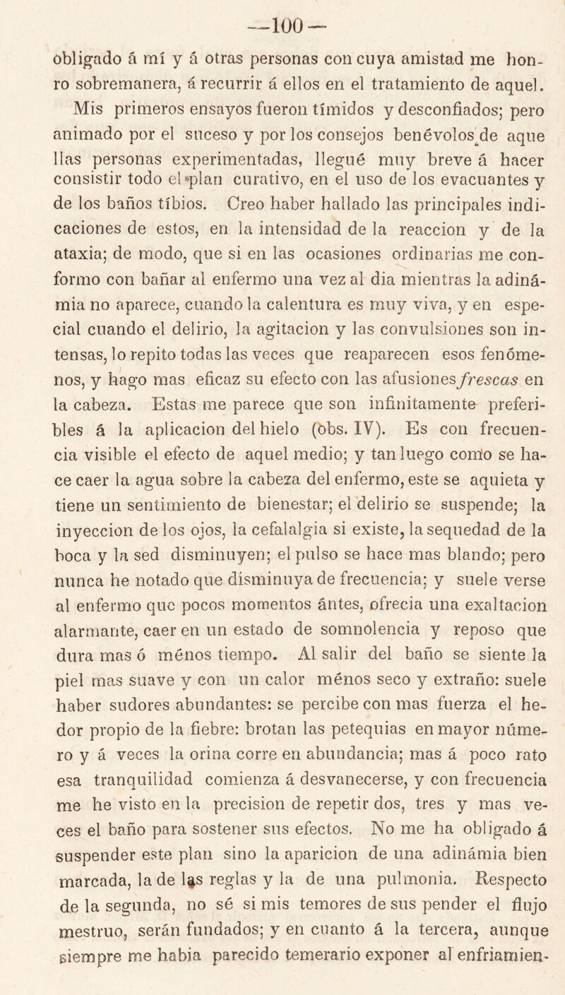 -^100 obligado á mí y á otras personas con cuya amistad me hon- ro sobremanera, á recurrir á ellos en el tratamiento de aquel. Mis primeros ensayos fueron tímidos y desconfiados; pero animado por el suceso y por los consejos benévolos^de aqiie lias personas experimentadas, llegué muy breve á hacer consistir todo eUplan curativo, en el uso de los evacuantes y de los baños tibios. Creo haber hallado las principales indi- caciones de estos, en la intensidad de la reacción y de la ataxia; de modo, que si en las ocasiones ordinarias me con- formo con bañar al enfermo una vez al dia mientras la adiná- mia no aparece, cuando la calentura es muy viva, y en espe- cial cuando el delirio, la agitación y las convulsiones son in- tensas, lo repito todas las veces que reaparecen esos fenóme- nos, y hago mas eficaz su efecto con las afusiónes/re^ca^ en la cabeza. Estas me parece que son infinitamente preferi- bles á la aplicación del hielo (obs. IV). Es con frecuen- cia visible el efecto de aquel medio; y tan luego com'o se ha- ce caer la agua sobre la cabeza del enfermo, este se aquieta y tiene un sentimiento de bienestar; el delirio se suspende; la inyección de los ojos, la cefalalgia si existe, la sequedad de la boca y la sed disminuyen; el pulso se hace mas blando; pero nunca he notado que disminuya de frecuencia; y suele verse al enfermo que pocos momentos antes, ofrecía una exaltación alarmante, caer en un estado de somnolencia y reposo que dura mas ó menos tiempo. Al salir del baño se siente la piel mas suave y con un calor ménos seco y extraño: suele haber sudores abundantes: se percibe con mas fuerza el he- dor propio de la fiebre: brotan las petequias en mayor núme- ro y á veces la orina corre en abundancia; mas á poco rato esa tranquilidad comienza á desvanecerse, y con frecuencia me he visto en la precisión de repetir dos, tres y mas ve- ces el baño para sostener sus efectos. No me ha obligado á suspender este plan sino la aparición de una adinámia bien marcada, la de li.s reglas y la de una pulmonía. Respecto de la segunda, no sé si mis temores de sus pender el flujo mestruo, serán fundados; y en cnanto á la tercera, aunque siempre me habla parecido temerario exponer al enfriamien-