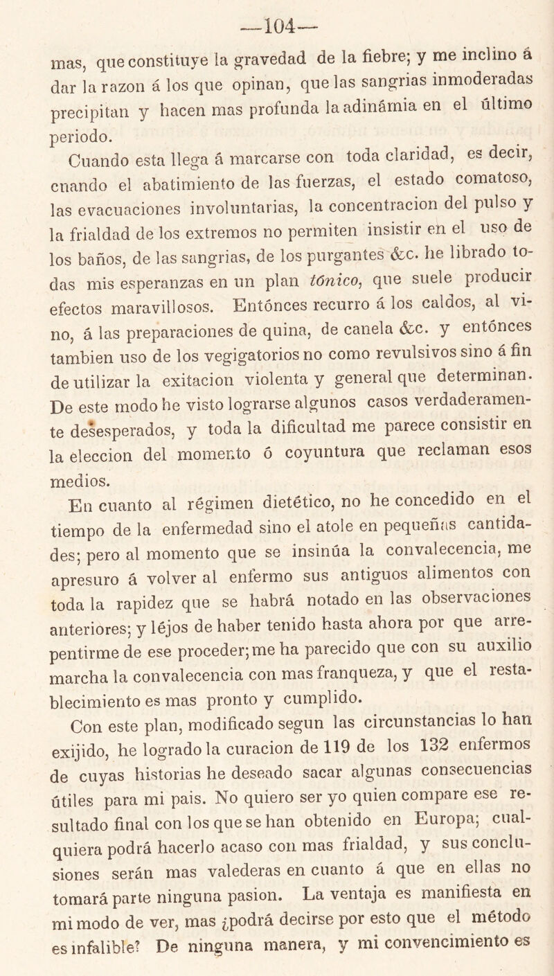 —104— mas, que constituye la gravedad de la fiebre; y me inclino á dar la razón á los que opinan, que las sangrías inmoderadas precipitan y hacen mas profunda laadinárnia en el último periodo. Cuando esta llega á marcarse con toda claridad, es decir, cuando el abatimiento de las fuerzas, el estado comatoso, las evacuaciones involuntarias, la concentración del pulso y la frialdad de los extremos no permiten insistir en el uso de los baños, de las sangrías, de los purgantes^&c. he librado to- das mis esperanzas en un plan tónico, que suele producm efectos maravillosos. Entonces recurro á los caldos, al vi- no, á las preparaciones de quina, de canela &.c. y entonces también uso de los vegigatorios no como revulsivos sino á fin de utilizar la exitacion violenta y general que determinan. De este modo he visto lograrse algunos casos verdaderamen- te desesperados, y toda la dificultad me parece consistir en la elección del momento ó coyuntura que reclaman esos medios. En cuanto al régimen dietético, no he concedido en el tiempo de la enfermedad sino el atole en pequeñas cantida- des; pero al momento que se insinúa la convalecencia, me apresuro á volver al enfermo sus antiguos alimentos con toda la rapidez que se habrá notado en las observaciones anteriores; y léjos de haber tenido hasta ahora por que arre- pentirme de ese proceder; me ha parecido que con su auxilio marcha la convalecencia con mas franqueza, y que el resta- blecimiento es mas pronto y cumplido. Con este plan, modificado según las circunstancias lo han exijido, he logrado la curación de 119 de los 132 enfermos de cuyas historias he deseado sacar algunas consecuencias útiles para mi pais. No quiero ser yo quien compare ese re- sultado final con los que se han obtenido en Europa; cual- quiera podrá hacerlo acaso con mas frialdad, y sus conclu- siones serán mas valederas en cuanto á que en ellas no tomará parte ninguna pasión. La ventaja es manifiesta en mi modo de ver, mas ¿podrá decirse por esto que el método