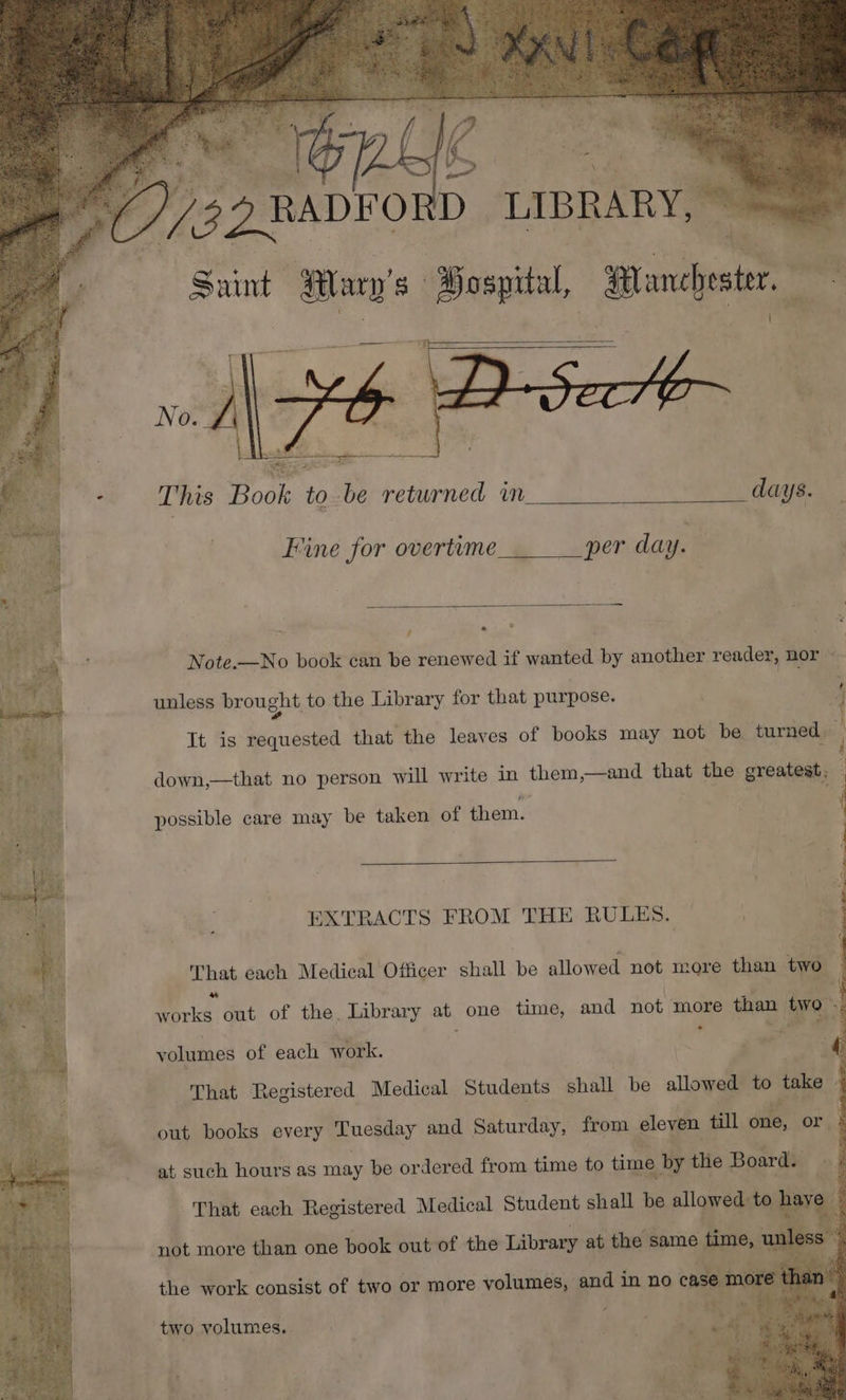 | : TS à | rl 5 ZRDFO à AE Saint ÉDER Sospital, sa LE - This Book to be returned in days. Fine for overtime per day. 1 e Note.—No book can be renewed if wanted by another reader, nor : unless brought to the Library for that purpose. 4 : It is requested that the leaves of books may not be turned TX down,—that no person will write in them,—and that the greatest, : possible care may be taken of them. EXTRACTS FROM THE RULES. That each Medical Officer shall be allowed not more than two 4 . 0 out of the Library at one time, and not more than to. volumes of each work. ; | That Registered Medical Students shall be allowed to uke | out books every Luesday and Saturday, from eleven till dE or. k at such hours as may be ordered from time to time by tlie Board: That each Repietered Medical Student shall be me dd to} two volumes.