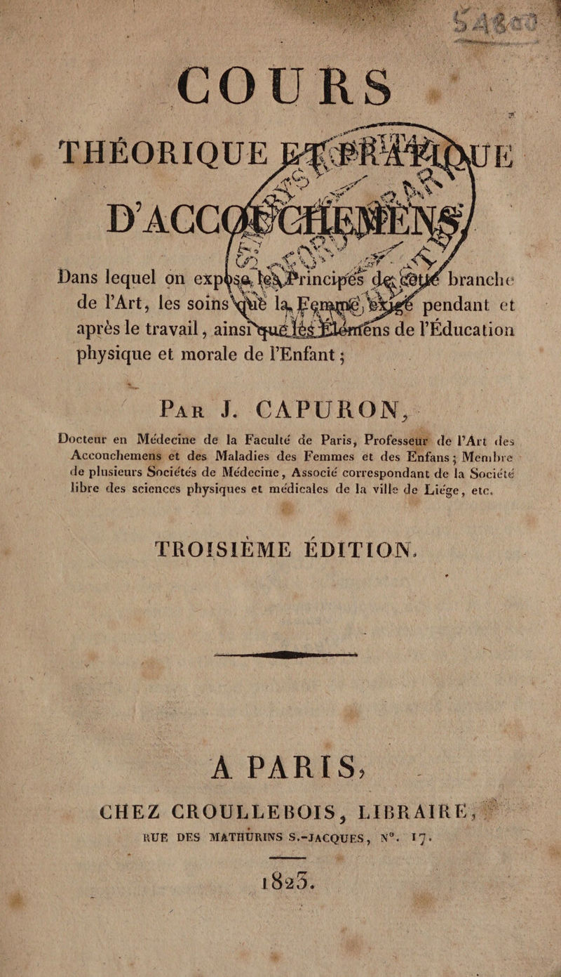 [ü . RARE TE ses Krincipés d der &amp; de l'Art, les &lt; soins Que la, FR an g AS, ie et de de pe « _ Pan JL CAPURON. Docteur en Médecine de la Faculté de Paris, Professeur de lPArt des Accouchemens et des Maladies des Fonitges et des Enfans ; Menbre : de plusieurs Sociétés de Médecine, Associé correspondant de la Société libre des sciences physiques et Médicales de la ville de Liége, etc. + TROISIÈME ÉDITION. À PARIS, CHEZ CROULLEBOIS, LIBRAIRE, 0 RUÉ DES MATHÜRINS S.-JACQUES, N°. 17: Pr : 102%