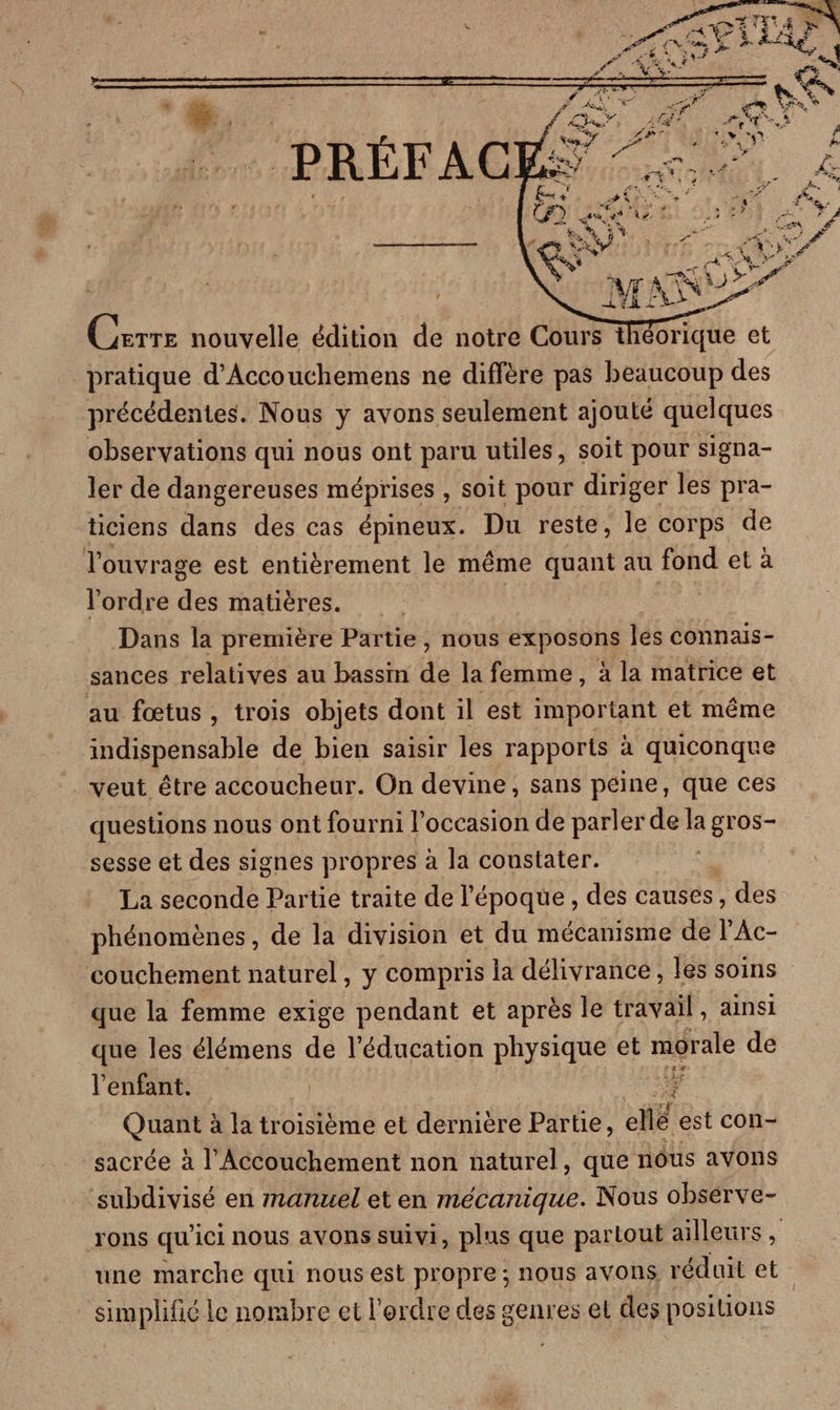 Carre nouvelle édition de notre Cours théorique et pratique d’Accouchemens ne diffère pas beaucoup des précédentes. Nous y avons seulement ajouté quelques observations qui nous ont paru utiles, soit pour signa- ler de dangereuses méprises , soit pour diriger les pra- ticiens dans des cas épineux. Du reste, le corps de l'ouvrage est entièrement le même quant au fond et à l’ordre des matières. | Dans la première Partie, nous exposons les connais- sances relatives au bassin de la femme, à la matrice et au fœtus , trois objets dont il est important et même indispensable de bien saisir les rapports à quiconque veut être accoucheur. On devine, sans péine, que ces questions nous ont fourni l’occasion de parler de la gros- sesse et des signes propres à la constater. La seconde Partie traite de l'époque , des causes, , des phénomènes, de la division et du mécanisme de l'Ac- couchement naturel, y compris la délivrance, les soins que la femme exige pendant et après le travail, ainsi que les élémens de l'éducation physique et migrale de l'enfant. QURE à la troisième et derniere Partie, ellé est con- sacrée à l'Accouchement non naturel, que nôus avons subdivisé en manuel et en mécanique. Nous observe- rons qu'ici nous avons suivi, plus que partout ailleurs , une marche qui nous est propre ; nous avons réduit et simplifié le nombre et l'erdre des genres et des positions