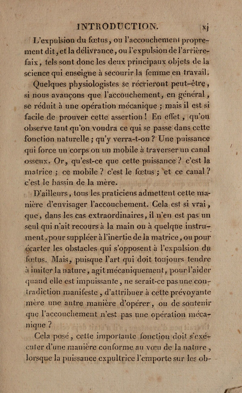 : L'expulsion du fœtus, on l'accouchement propre- ment dit ;et la délivrance, ou l'expulsion de l'arrière science qui enseigne à secourir la femme en travail. Quelques physiologistes se récrieront peut-être , sl nous avancons que l’accouchement, en général, se réduit à une opération mécanique ; mais il est si facile de prouver cette assertion! En eflet, qu'on observe tant qu'on voudra ce qui se passe dans cette fonction naturelle ; qu'y verra-t-on ? Une puissance qui force un corps ou un mobile à traverser un canal osseux. Or, qu'est-ce que cette puissance ? c’est la matrice ; ce mobile ? c’est le fœtus; ‘et ce canal ? c'est de bassin de la mere. | . D'ailleurs, tous les praticiens admettent cette ma- nière d'envisager l’accouchement. Cela est si vrai, que, dans les cas extraordinaires, il n’en est pas un seul qui n'ait recours à la main ou à quelqüe instru- ment pour suppléer à l’inertie de la matrice ,ou pour écarter les obstacles qui s'opposent à l'expulsion du fœtus. Mais, puisque l’art qui doit toujours tendre quand elle est impuissante , ne serait-ce pasune con- tradiction manifeste , d'attribuer à cette prévoyante mére une autre manière d'opérer, ou de soutenir que l'accouchement n'est pas une opération méca- nique ? | Cela pose , cette importante fonction doit sexé- cuter d’une manière conforme au vœu de la nature, lorsque la puissance expultrice l'emporte sur les 0b- a