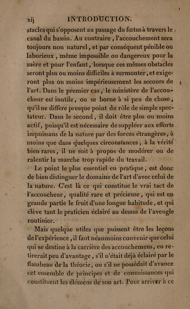 stacles qui s'opposent au passage du fœtus à traverse, canal du bassin. Au contraire , l'accouchement sera toujours non naturel, et par conséquent pénible ou laborieux , même impossible ou RER pour la mére et pour l’enfant, lorsque ces mêmes obstacles seront plus ou moins difficiles à a surmonter ,et exige- ront plus ou moins impérieusement les secours de l’art. Dans le premier cas ,'le ministère de l’accou- cheur est inutile, ou se borne à si peu de chose, qu'il ne diffère presque point du rôle de simple spec- tateur. Dans le second, il doit être plus ou moins actif , puisqu'il est nécessaire de suppléer aux efforts impuissans de Ja nature par des forces ge 2 id ÿ « moins que dans quelques circonstances , à la vérité bien rares, il ne soit à propos de modérer ou de ralentir la marche trop rapide du travail. | Le point le plus essentiel en pratique, est donc de bien distinguer le domaine de l’art d’avec celui de la nature. C’est la ce qui constitue le vrai tact de -laccoucheur, qualité rare et précieuse, qui est en grande partie le fruit d’une longue habitude , et qui élève tant le praticien éclairé au dessus de l’aveugle routinier. Mais quelque utiles que puissent être les lecons de l'expérience il faut néanmoins convenir que celui qui se destine à la carrière des accouchemens, en re- tirerait peu d'avantage, s’il n’était déjà éclairé par le flanbeau de la théorie, ou s’il ne possédait d'avance cet ensemble ‘de principes et de connaissances qui constituent les élémens de son art. Pour arriver à ce