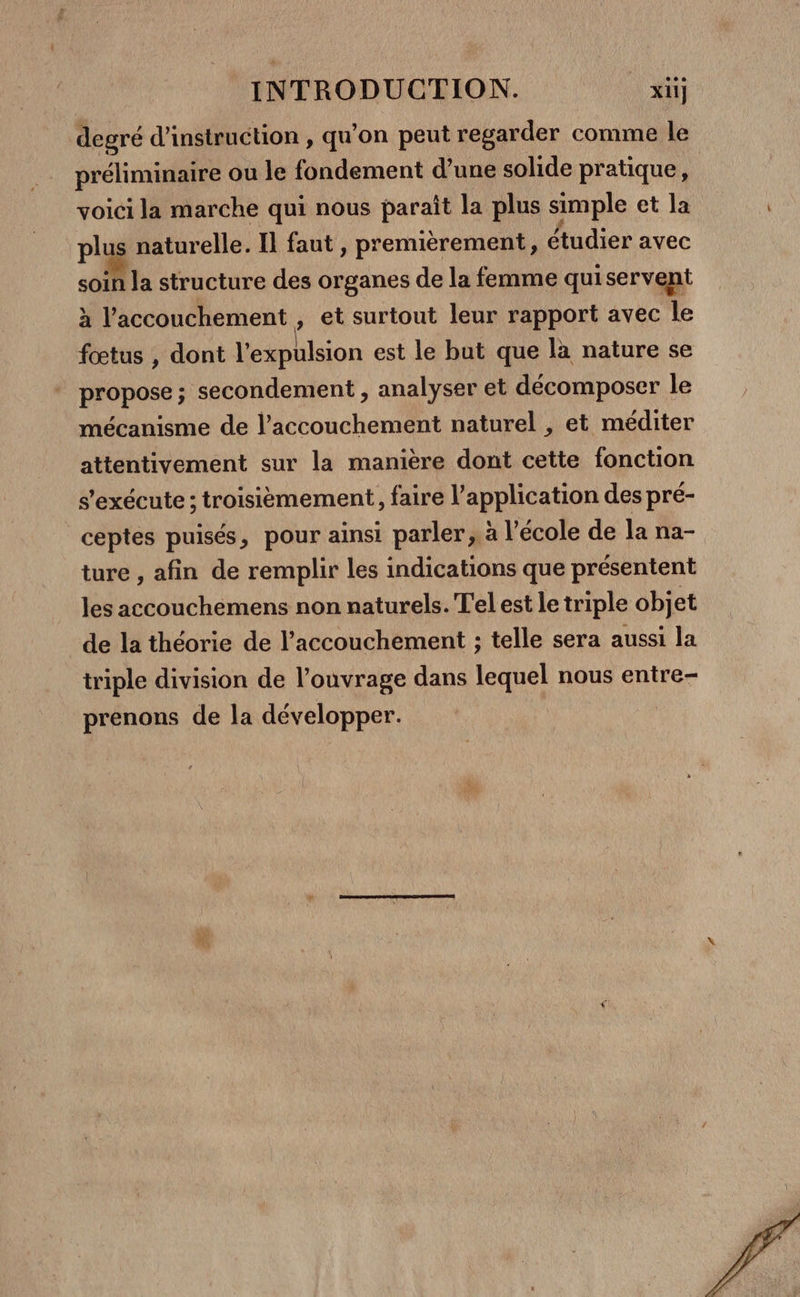 degré d'instruction , qu’on peut regarder comme le préliminaire ou le fondement d’une solide pratique, voici la marche qui nous paraît la plus simple et la plus naturelle. Il faut , premièrement, étudier avec soin la structure des organes de la femme quiservent à l'accouchement , et surtout leur rapport avec le fœtus , dont l'expulsion est le but que la nature se propose ; secondement , analyser et décomposer le mécanisme de l'accouchement naturel , et méditer attentivement sur la manière dont cette fonction s'exécute; troisièmement, faire l'application des pré- ceptes puisés, pour ainsi parler; à l’école de la na- ture , afin de remplir les indications que présentent les accouchemens non naturels. T'el est le triple objet de la théorie de l’accouchement ; telle sera aussi la triple division de l’ouvrage dans lequel nous entre- prenons de la développer. |