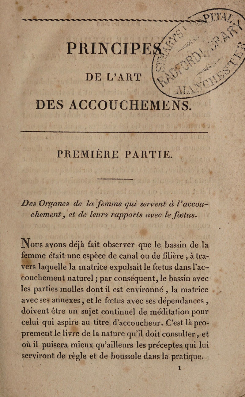 À ; | À. ” (2 à DES ACCOUCHEMENS. PREMIÈRE PARTIE. Des Organes de la femme qui servent à l’accou- chement , et de leurs rapports avec le fœtus. Nous avons déjà fait observer que le bassin de la | | a était une espèce de canal ou de filière , à tra- S laquelle la matrice expulsait le fœtus dans l’ac- couchement naturel ; par conséquent, le bassin avec les parties molles dont il est environné , la matrice . . avec ses annexes , et le fœius avec ses dépendances , doivent être un sujet continuel de méditation pour celui qui aspire au titre d’accoucheur. C’est là pro- prement le livre de la nature qu'il doit consulter ,.et où il puisera mieux qu'ailleurs les préceptes qui lui serviront de règle et de boussole dans la pratique. : I