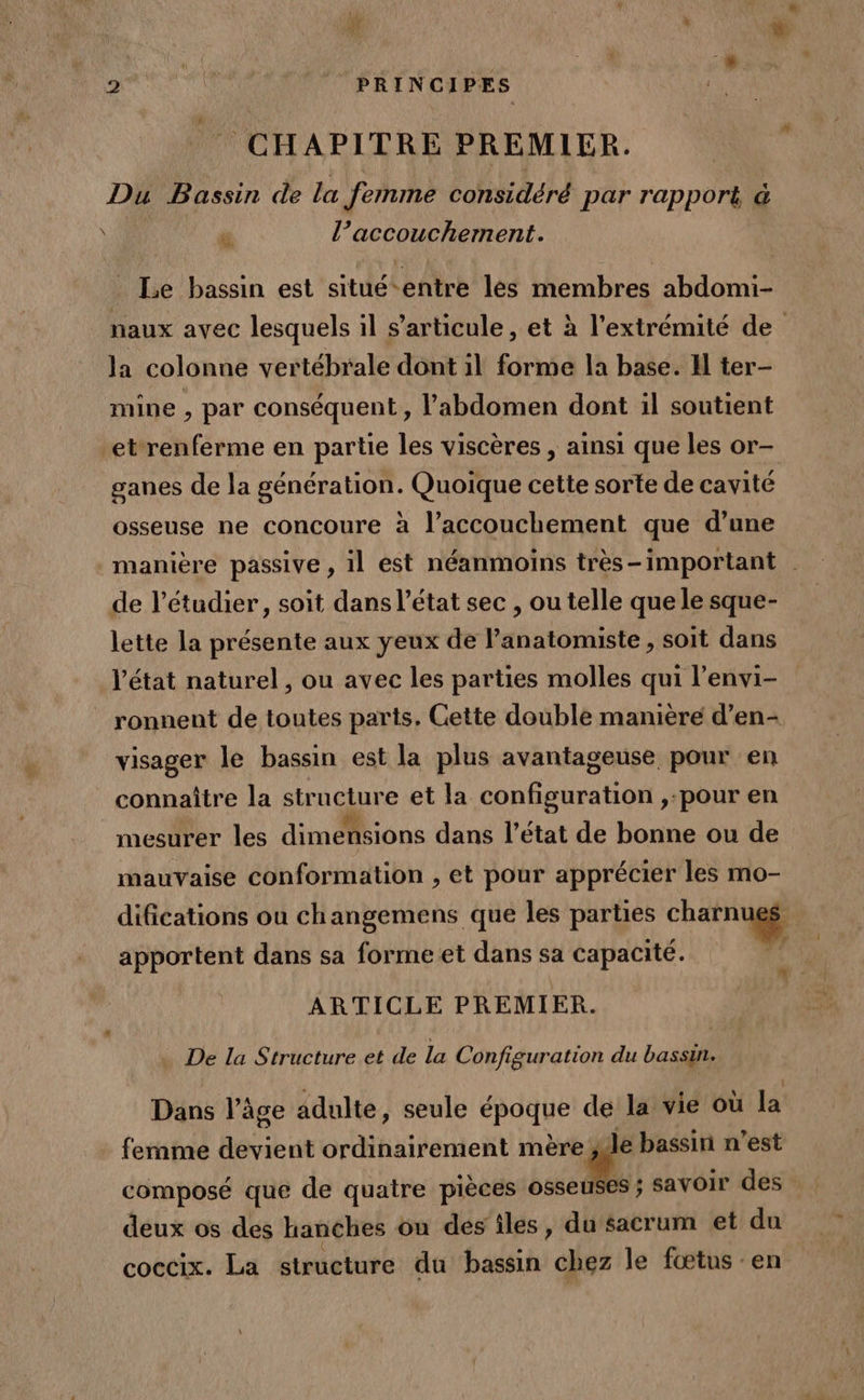 &gt; L D 2 Je PRINCIPES CHAPITRE PREMIER. Du Bassin de la femme considéré par rapport à eo” l’accouchement. \ Le bassin est situë-entre les membres abdomi- naux avec lesquels il s'articule, et à l'extrémité de la colonne vertébrale dont il forme la base. Il ter- mine , par conséquent, l'abdomen dont il soutient et renferme en partie les viscères , ainsi que les or- ganes de la FAO ARNERS Quoique cette sorte de cavité osseuse ne concoure à l’accouchement que d’une manière passive , il est néanmoïns très-important | de l’étudier, soit dans l’état sec , ou telle que le sque- lette la présente aux yeux de l’anatomiste , soit dans l'état naturel, ou avec les parties molles qui l’envi- ronnent de toutes parts. Cette double manière d’en- visager le bassin est la plus avantageuse pour en connaître la structure et la configuration ,-pour en mesurer les dimensions dans l’état de bonne ou de mauvaise conformation , et pour apprécier les mo- difications ou changemens que les parties charnugg apportent dans sa forme et dans sa capacité. | ARTICLE PREMIER. De la Structure et de la Configuration du bassin. Dans l’âge adulte, seule *pode de la vie où la femme Bovieut ordinairement mère [M bassin n’est composé que de quatre pièces osseuses ; savoir des deux os des hanches on des îles, du sacrum et du coccix. La structure du bassin chez le fœtus en