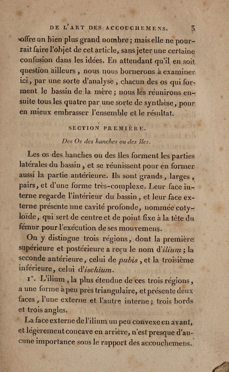 DE L’ ART. DES ACCOUCHEMENS. Où offre un bien plus cri nombre ; mais elle ne pour- rait faire l’ôbjet de cet article, sans jeter une certaine confusion dans les idées. En attendant qu'il en soit. question ailleurs , nous nous bornerons à examiner ici, par une sorte d'analyse , chacun des os qui for- ment le bassin de la mère ; nous lés réunirons en- suite tous les quatre par une sorte de synthèse, pour en mieux embrasser l’ensemble et le résultat. SECTION PREMIÈRE. Des Os des hanches ou des îles. Les os des hanches ou des îles forment les parties latérales du bassin , et se réunissent pour en former aussi la partie tit Ils sont grands, larges , pairs, et d’une forme très-complexe. Leur face in- terne regarde l’intérieur du bassin , et leur face ex- terne présente une cavité oil nommée coty- loïde, qui sert de centre et de point fixe à la tète du Étui pour l'exécution de ses mouvemens. On y distingue trois régions, dont la première supérieure et postérieure a recu le nom d’élium ; la seconde antérieure, celui de pubis , et la troisième inférieure, celui d’ischium. 2. ls ne ; la plus étendue de ces trois régions F a une forme à peu près triangulaire, et présente deux faces , l’une externe et l'autre interne; trois bords et trois angles. * La face externe de l’ilium un peu convexe en avant, et légerement concave en arrière, n’est presque d’au- cune importance sous le rapport dés accoucliemens. La