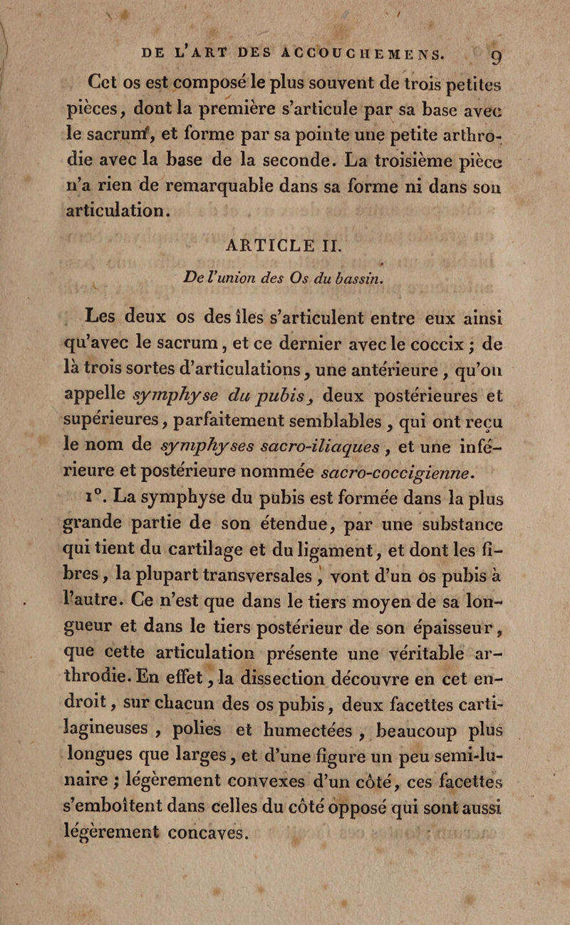 F sc DE L'ART DES ACCOUCGHEMENS. 9 Cet os est composé le plus souvent de trois petites pièces, dont la première s ’articule par sa base avec le sacrumt, et forme par sa pointe une petite arthro- die avec la base de la seconde. La troisième pièce n’a rien de remarquable dans sa forme ni dans son articulation. ARTICLE Il. » $ De l'union des Os du bassin. Les deux os des iles s’articulent entre eux ainsi qu'avec le sacrum , et ce dernier avec le coccix ; de là trois sortes d’articulations , une antérieure , qu’on appelle symphyse du pubis, deux postérieures et le nom de symphyses sacro-iliaques , et une infé- pen et postérieure nommée sacro-coccigienne. °. La symphyse du pubis est formée dans la plus qui tient du cartilage et du ligament, et dont les fi- bres , la plupart transversales , vont d’un os pubis à l'autre. Ce n’est que dans le tiers moyen de sa lon- gueur et dans le tiers postérieur de son épaisseur, que cette articulation présente une véritable ar- throdie. En effet , la dissection découvre en cet en- droit , sur un des os pubis, deux facettes carti- naire ; légèrement convexes d’un côté, ces facettes s'emboitent dans celles du côté opposé ques sont aussi légèrement concaves.