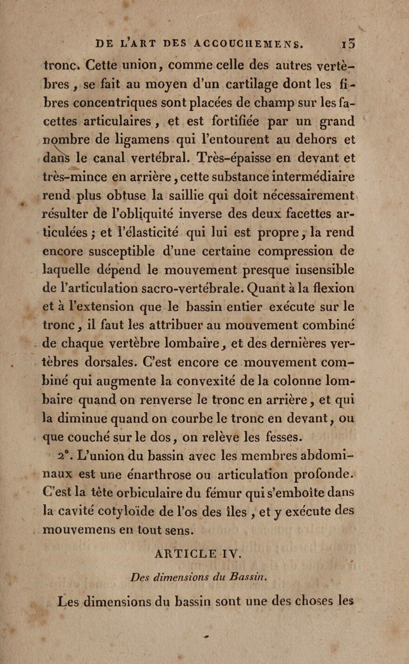 # DE L'ART DES ACCOUCHEMENS. 13 tronc, Cette union, comme celle des autres vertè- bres , se fait au moyen d’un cartilage dont les fi- bres concentriques sont placées de champ sur les fa- cettes articulaires , et est fortifiée par un grand nombre de ligamens qui l'entourent au dehors et dans le canal vertébral. Très-épaisse en devant et très-mince en arrière , cette substance intermédiaire rend plus obtuse la saillie qui doit nécessairement résulter de l’obliquité inverse des deux facettes ar- ticulées ; et l’élasticité qui lui est propre ; la rend encore susceptible d’une certaine compression de laquelle dépend le mouvement presque insensible de l'articulation sacro-vertébrale. Quant à la flexion et à l’extension que le bassin entier exécute sur le tronc, il faut les attribuer au mouvement combiné - de chaque vertèbre lombaire , et des dernières ver- tébres dorsales. C’est encore ce mouvement com- biné qui augmente la convexité de la colonne lom- _baïre quand on renverse le tronc en arrière , et qui la diminue quand on courbe le tronc en devant, ou . que couché sur le dos, on relève les fesses. 2°. L'union du bassin avec les membres abdomi- naux est unie énarthrose ou articulation profonde. C'est la tête orbiculaire du fémur qui s'emboîte dans la cavité cotyloïde de l'os des îles , et y exécute des . mouvemens en tout sens. ARTICLE IV. Des dimensions du Bassin. … . Les dimensions du bassin sont une des choses les