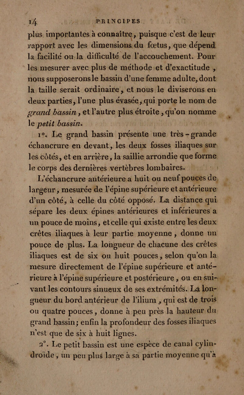 plus importantes à connaître, puisque c'est de leur rapport avec les dimensions du fœtus, que dépend la facilité ou.la difficulté de l'accouchement. Pour les mesurer avec plus de méthode et d’exactitude , nous supposerons le bassin d’une femme adulte, dont la taille serait ordinaire , et nous le diviserons en deux parties, l’une plus évasée , qui. porte le nom de grand bassin, et autre plus étroite , qu'on nomme cé petit bassin. 1°. Le grand bassin poéséhie une très - grande échancrure en devant, les deux fosses iliaques sur les côtés, et en arrière, la saillie arrondie que forme le corps des dernières vertèbres lombaires. | L’échancrure antérieure a huit ou neuf pouces de, ÿ. largeur , mesurée de l’épine supérieure et antérieure d’un côté, à celle du côté opposé. La distancequi sépare les deux épines antérieures et inférieures a un pouce de moins, et celle qui existe entre les deux crêtes iliaques à leur partie moyenne , donne un pouce de plus. La longueur de chacune des crêtes iliaques est de six ou huit pouces, selon qu’on la mesure directement de l’épine supérieure et anté- rieure à l’épine supérieure et postérieure , ou en sui-un vant les contours sinueux de ses extrémités. Lalon- , gueur du bord antérieur de l’ilium , qui est de trois ou quatre pouces , donne à peu près la hauteur du grand bassin; enfin la profondeur des fosses iliaques n'est que de six à huit lignes. 2°. Le petit bassin est une espèce de canal Fev _droïde, un peu plus large à sa partie moyenne qu’ a ) FRE 4 y ë