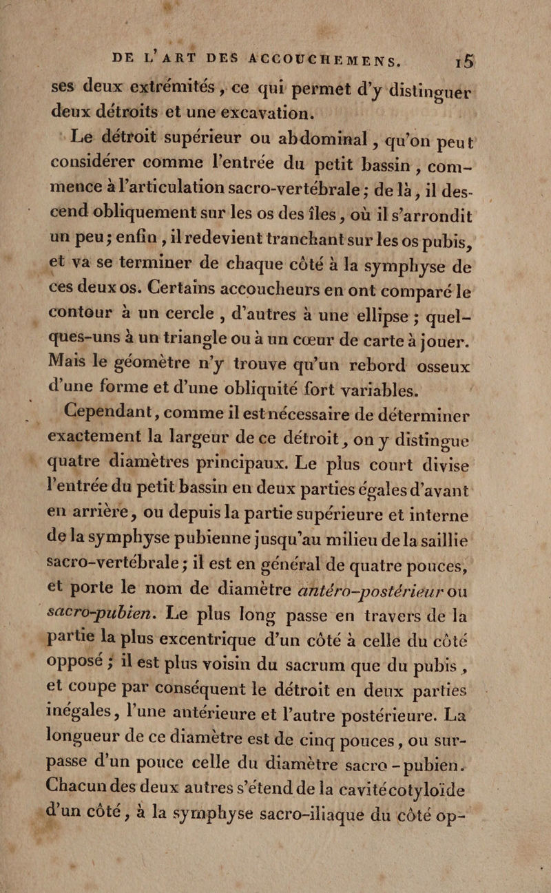 ses deux extrémités » Ce qui permet d’ y distinguér deux détroïts et une excavation. : Le détroit supérieur ou abdominal , qu” on peut considérer comme l'entrée du petit EH à com- mence à l'articulation sacro-vertébrale ; de là, il des- cend obliquement sur les os des îles , où il s’arrondit un peu; enfin , ilredevient tranchant sur les os pubis, et va se terminer de chaque côté à la symphyse de ces deuxos. Certains acconcheurs en ont comparé le contôur à un cercle , d’autres à une ellipse ; quel- ques-uns à un triangle ou à un cœur de carte à jouer. Mais le géomètre n’y trouve qu'un rebord osseux d’une forme et d’une obliquité fort variables. Cependant, comme il estnécessaire de déterminer exactement la largeur de ce détroit , on y distingue quatre diamètres principaux. Le sé court divise l'entrée du petit bassin en deux parties égales d'avant en arrière, ou depuis la partie supérieure et interne de la symphyse pubienne jusqu’au milieu dela saillie sacro-vertébrale ; il est en général de quatre pouces, et porte le nom de diamètre antéro-postérieur où Sacro-pubien. Le plus long passe en travers de la partie la plus excentrique d’un côté à celle du côté opposé ; il ést plus voisin du sacrum que du pubis , et Coupe par conséquent le détroit en deux parties inégales, l’une antérieure et l’autre postérieure. La longueur de ce diamètre est de cinq pouces , OU sur- passe d’un pouce celle du diamètre sacre - pubien. Chacun des deux autres s'étend de la cavitécotyloïde aù un côté, à la symphyse sacro-iliaque du côté op-