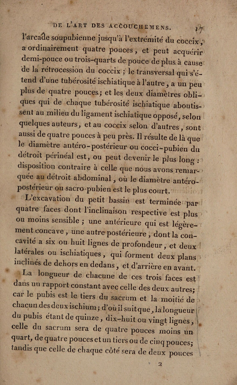 l'arcade soupubiénne jusqu'à l’extrémité du coccix ,: a ordinairement quatre poucés ; et peut acquérir | demi-pouce ou trois-quarts de pouce de plus à Cause! de la rétrocession du coccix ; le transversal qui s’é- tend d’une tubérosité ischiatique à l’autre , a un peu plus de’ quatre pouces; et les deux diamètres obli- ques qui de chaque tubérosité ischiatique aboutis- sent au milieu du ligament ischiatique opposé, selon quelques auteurs, et au coccix selon d’autres , sont aussi de quatre pouces à peu près. Il résulte de là que le diamètre antéro- postérieur ou cocci-pubien du détroit périnéal est, ou peut devenir le plus long : disposition contraire à celle que nous avons remar- quée au détroit abdominal ,; où le diamèire antéro- postérieur ou sacro-pubienest le plus court. L'éxcavation du petit bassin est terminée ‘par quatre faces dont l’inclinaison respective est plus Ou moins sensible ; une antérieure qui est légère- ment concave , une autre postérieure , dont la cori- cavité a six ou huit lignes de profondeur , et deux ! latérales ou ischiatiques » qui forment deux plans : inclinés de dehors en dedans ; et d’arrière en avant. “La longueur de chacune de ces trois faces est dans un rapport constant avec celle des deux autres: Car le pubis est le tiers du sacrum et la moitié de » chacun des deux ischium ; d’oùilsuit que, la longueur l du pubis étant de quinze, dix-huit ou vingt lignes, hs celle du sacrum sera de quatre pouces moins un quart, de quatre poucesetun tiers ou de Cinq pouces; tandis que celle de chaque côté sera de deux pouces | 2