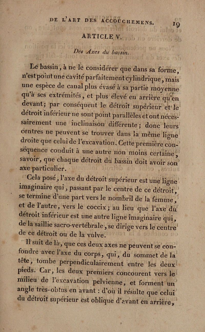 ARTICLEWN. Des Axes du bassin. Lé bassin’, à ne le considérer que dans sa forme, m'est point une cavité parfaitement cylindrique ; Mais une espèce de canal plus évasé à'sa partie moyenne qu'à ses extrémités, et plus élevé en arrière qu’en devant; par conséquent le détroit supérieur et le détroit inférieur ne sont point parallèles et ont néces- saïrement une ‘inclinaison différente ; donc leurs centres ne peuvent se trouver dans la même ligne droïte que celui de l’excavation. Ceite première con- séquence conduit à une autre non moins certaine, savoir, qué chaque détroit du Dassin doit avoir son axe particulier. F Cela posé, l'axe du détroit supérieur est uné ligne imaginaire qui , passant par le centre de ce détroit, se termine d’une part vers le nombril de la femme, et de l’autre, vers le coccix ; au lieu qué l'axe du détroit inférieur est une autre ligne imaginaire Qui, de lisaillie sacro-vertébrale , se dirige vers le centre: de ce détroit où de la valve. | Il'suit de là, que ces deux axes ne peuvent se con- fondre avec l'axe du corps, qui, du sommet de la tête, tombe perpendiculairement entre les deux! pieds. Car, les deux premiers concourent vers le: milieu de l’excavation pelvienne, et forment un angle très-obtus en avant : d’où il résulte que celui du détroit supérieur est oblique d'avant én arrière,