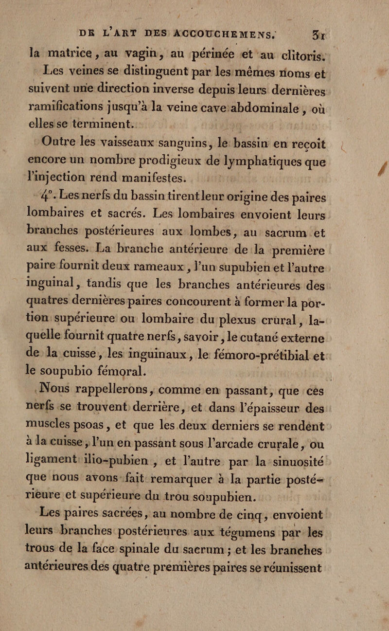 # DE L'ART DES ACCOUCHEMENS, 3x la matrice , au vagin, au périnée et au clitoris. Les veines se distinguent par les:mêmes roms et suivent unie direction inverse depuis leurs dernières ramifications jusqu’à la veine cave:abdominale , où elles se terminent. 4 Outre les vaisseaux sanguins, le: bassin en recoit encore un nombre prodigieux de lymphatiques que li ed a rend manifestes. -#.Lesnerfs du bassin tirent leur origine des paires lombaires et sacrés. Les lombaires envoient leurs branches postérieures aux lombes, au sacrum et aux fesses. La branche antérieure dela première paire fournit deux rameaux, l’un supubien et l’autre inguimal, tandis que les branches antérieures des quatres dernières paires concourent à former la por- tion supérieure où lombaire du plexus crural, la- quelle fournit quatre nerfs, savoir , le cutané externe de la cuisse, les inguinaux, le fémoro-prétibial et le soupubio fémoral. Nous rappellerons ; comme.en passant, que ces nerfs se trouvent derrière, et dans l'épaisseur des muscles psoas, et que les de derniers se rendént à la cuisse, l’un en passant sous l'arcade crurale, ou ligament: ilio-pubien , et l’autre par la:sinuosité que nous avons’ fait remarquer à la partie posté rieure et supérieure. du trou soupubien. Les paires sacrées, au nombre de cinq, envoient leurs branches postérieures aux tégumens par les trous de la face spinale du sacrum ; et les branehes antérieures des quatre premières paires se réunissent