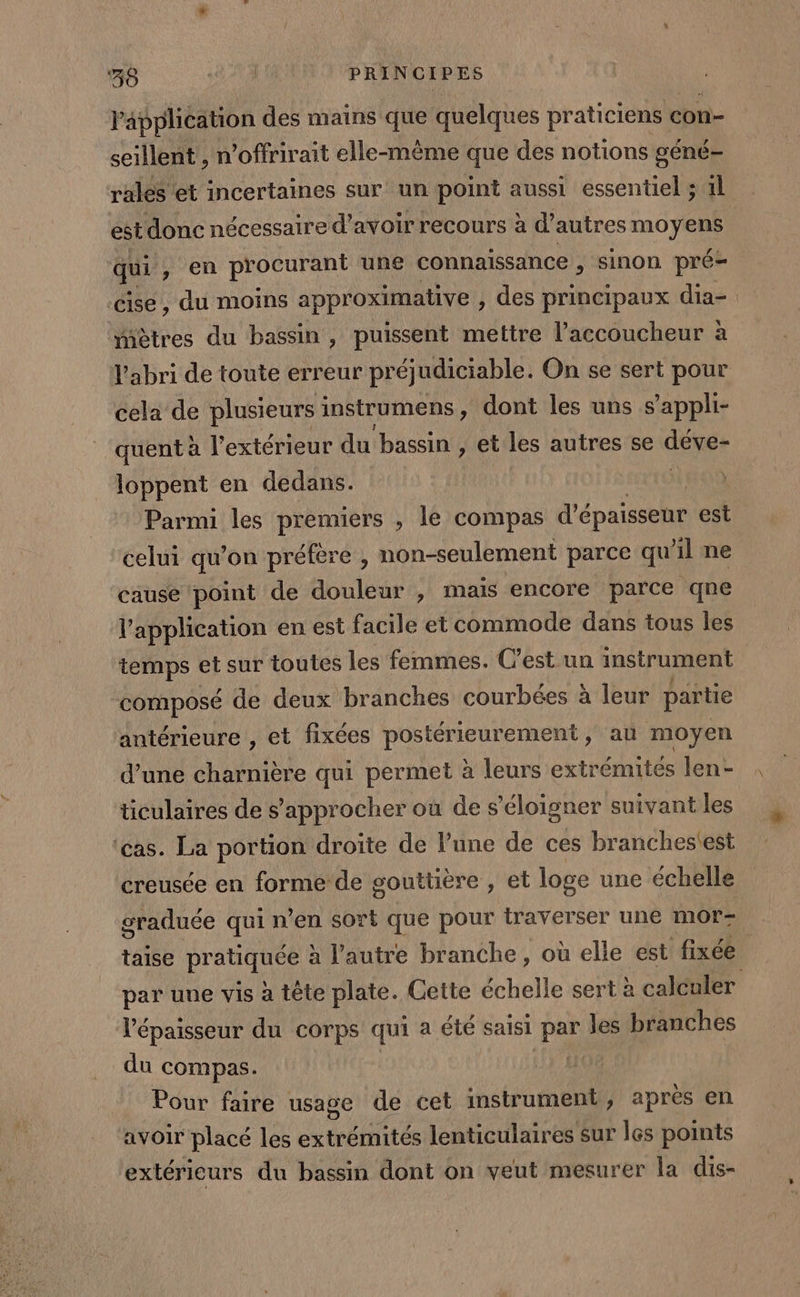 l'application des mains que quelques praticiens con- seillent, n ’offrirait elle-même que des notions géné- rales et incertaines sur un point aussi essentiel ; 1l est donc nécessaire d’avoir recours à d’autres moyens qui , en procurant une connaissance , sinon pré- ‘cise , du moins approximative , des principaux dia- “iètres du bassin, puissent mettre l’accoucheur à l'abri de toute erreur préjudiciable. On se sert pour cela de plusieurs instrumens , dont les uns s’appli- quent à l'extérieur du bassin , et les autres se dévet loppent en dedans. Parmi les premiers , le compas d'épaisseur est celui qu’on préfère , non-seulement parce qu’il ne cause point de douleur , mais encore parce qne l'application en est facile et commode dans tous les temps et sur toutes les femmes. C’est un instrument composé de deux branches courbées à leur partie antérieure , et fixées postérieurement , au moyen d’une charnière qui permet à leurs extrémites len- ticulaires de s'approcher où de s'éloigner suivant les ‘cas. La portion droite de lune de ces branchestest creusée en forme de gouttière , et loge une échelle graduée qui n’en sort que pour traverser une mor taise PretAReE à l’autre branche, où elle est fixée par une vis à tête plate. Cette échelle sert à calculer l'épaisseur du corps qui a été saisi par les branches du compas. Pour faire usage de cet mstrument ; après en avoir placé les extrémités lenticulaires sur les points extéricurs du bassin dont on veut mesurer la dis-