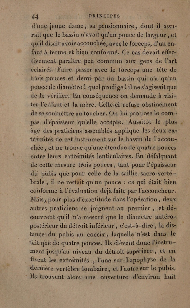 d’une jeune dame, sa pénsionnaire, dont il assu- rait que le bassin n'avait qu'un pouce de largeur, et qu'il disait avoir accouchée, avec le forceps, d’un en- fant à terme et bien conformé. Ce vas devait effec- tivement paraître peu commun aux gens de l'art éclairés. Faire passer avec le forceps une tête de trois pouces et demi par ün bassin qui n'a qu’un poucé de diamètre ! quel prodige! 1lne s'agissait que de le vérifier. En conséquente on demande à visi- ter l'enfant et la mère. Celle-ci refuse obstinément | de se souiméttre au toucher. On lui pro pose le com pas d'épaisseur qu'elle acéépte. Aussitôt lé plus âgé des praticiens assemblés applique les deux'ex- trémités de cet instrument sur le bassin de l’accou- chée , et ne trouve qu’une étendue de quatré pouces entre leurs exirémités lenticulaires. En défalquant de cette mesure trois pouces , tant pour l'épaisseur du pubis que pour celle de la saillie sacro-verté - brale , il ne restait qu'un pouce : ce qui était bien conforme à l'évaluation déjà faite par l’accoucheur. Mis, pour plus d’exactitude dans l'opération, deux autres praticiens se joignent an premier , et dé- couvrent qu'il n’a mesuré que le diamètre antéro- postérieur du détroit inférieur, c’est-à-dire , la dis- tance du pubis au coccix, laquelle n'est pue le “ait que de Rae pouces. lis élévént donc l'instru- ment jusqu’au niveau du détroit supérieur , et en fixent les extrémités , l'une sur. l'apophyse de la dernière vertèbre lombaire, et l’autre sur le pubis. - Ils trouvent alors une ouverture d'environ huit