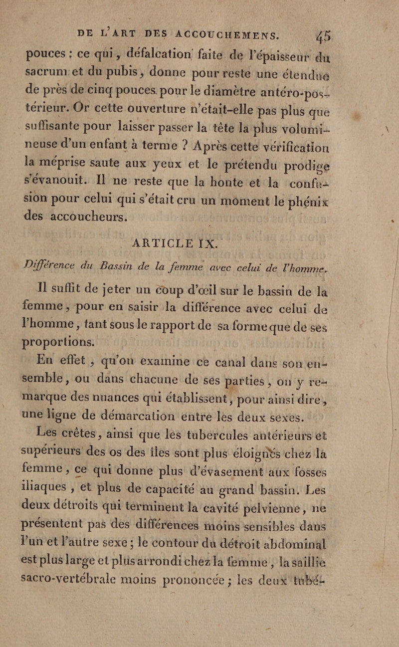 pouces : ce qui, défalcation faite de l'épaisseur du de près de cinq pouces. pour le diamètre antéro-pos.. térieur. Or cette ouverture n’était-elle pas plus que suffisante pour laisser passer la tête la plus volumi-- neuse d’un enfant à terme ? Après cette vérification la méprise saute aux yeux et le prétendu prodige s'évanouit. Il ne reste que la honte et la confu- sion pour celui qui s'était cru un moment le phénix des accoucheurs. AR EICEREX Différence du Bassin de la femme avec celui de l'homme, Il sufit de jeter un coup d’œil sur le bassin de la femme , pour en saisir la différence avec celui de l’homme , tant sous le rapport de sa forme que de ses proportions. | En effet, qu’on examine ce canal dane son en semble, ou dans chacune de ses parties , on y re- marque des nuances qui établissent, pour ainsi dire j une ligne de démarcation entre les deux sexes. Les crêtes, ainsi que les tubércules antérieurs et supérieurs des os des iles sont plus éloisnŸs chéz la femme , ce qui donne plus d’évasement aux fosses iliaques , et plus de capacité au grand bassin. Les deux détroits qui terminent la cavité pelvienne, ne présentent pas des différences moins sensibles dans est plus large et plüsarrondichez la femme , lasaillie .