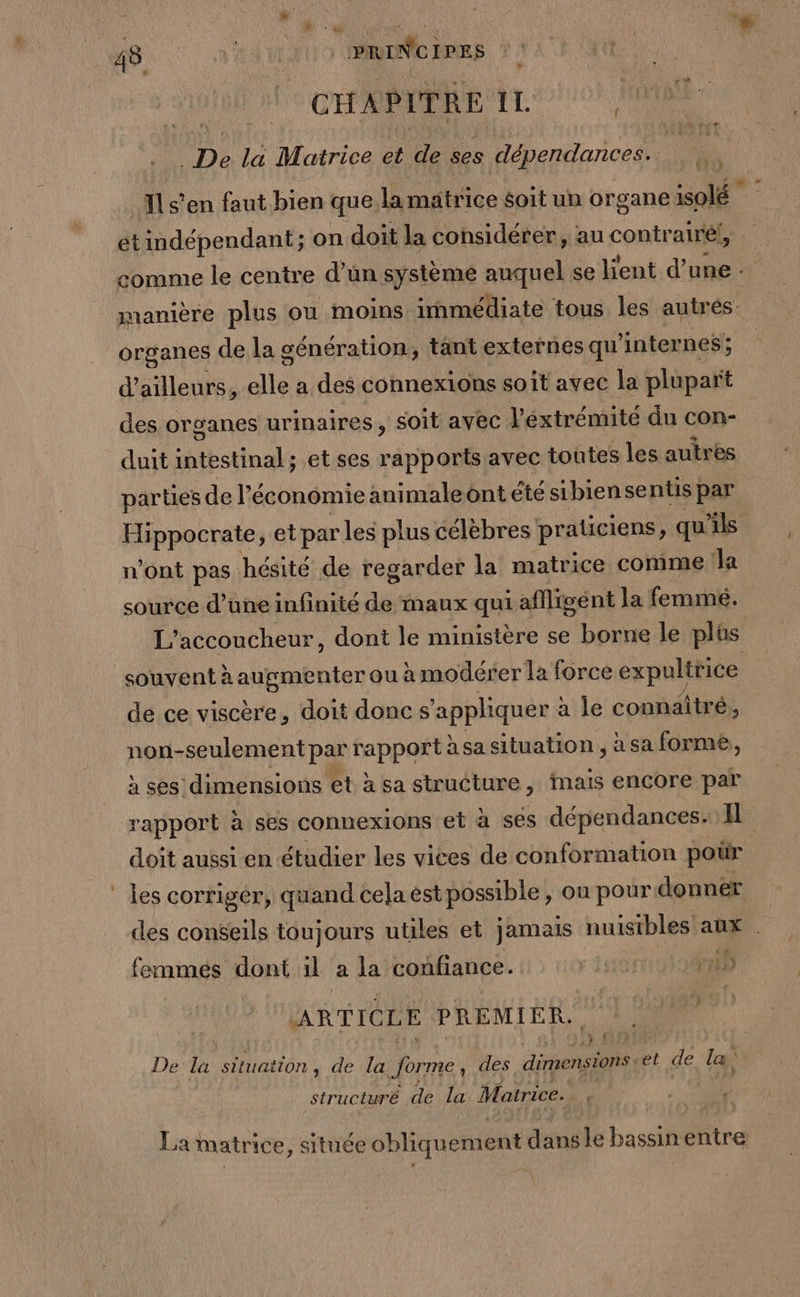 à: F4 48 a RAM) PRDNC EPRE CHAPITRE IL Pa : f _ De la Matrice et de ses dépendances. Ils'en faut. bien que, la matrice soit un organe solé et indépendant; on doit la considérer, au contrairél, | comme le centre d’ün système auquel se lient d’ une : manière plus ou moins immédiate tous les autrés organes de la génération, tant externes qu internes; : d’ailleurs, die a des connexions s0 it avec la plupart des organes urinaires, soit avec l'extrémité du con- duit dinals et ses a avec toutes les autrès parties de l'économie animaleont été sibiensentis par Hippocrate, et par les plus célèbres praticiens, qu'ils n’ont pas hésité de regarder la matrice comme Ja source d’une infinité de maux qui afligént la femmeé. L’accoucheur, dont le ministère se borne le plûs souvent à anpmER ter ou àmodérer la force expultrice de ce viscère, doit donc s ‘appliquer : à le connaîtré, non-seulement par rapport à sa situation , à sa forme, à ses dimensions et à sa structure, inais encore par rapport à ses connexions et à ses dépendances. IL doit aussi en étudier les vices de conformation poür les corriger, quand cela est possible , ou pour donner des conseils toujours utiles et jamais nuisibles aux . +E femmes dont il a la confiance. MErRT 715 ARTICLE PREMIER. De la situation , de la forme, des dimension et de la structuré de la Matrice. ï La matrice, située obliquement danse bassinentre