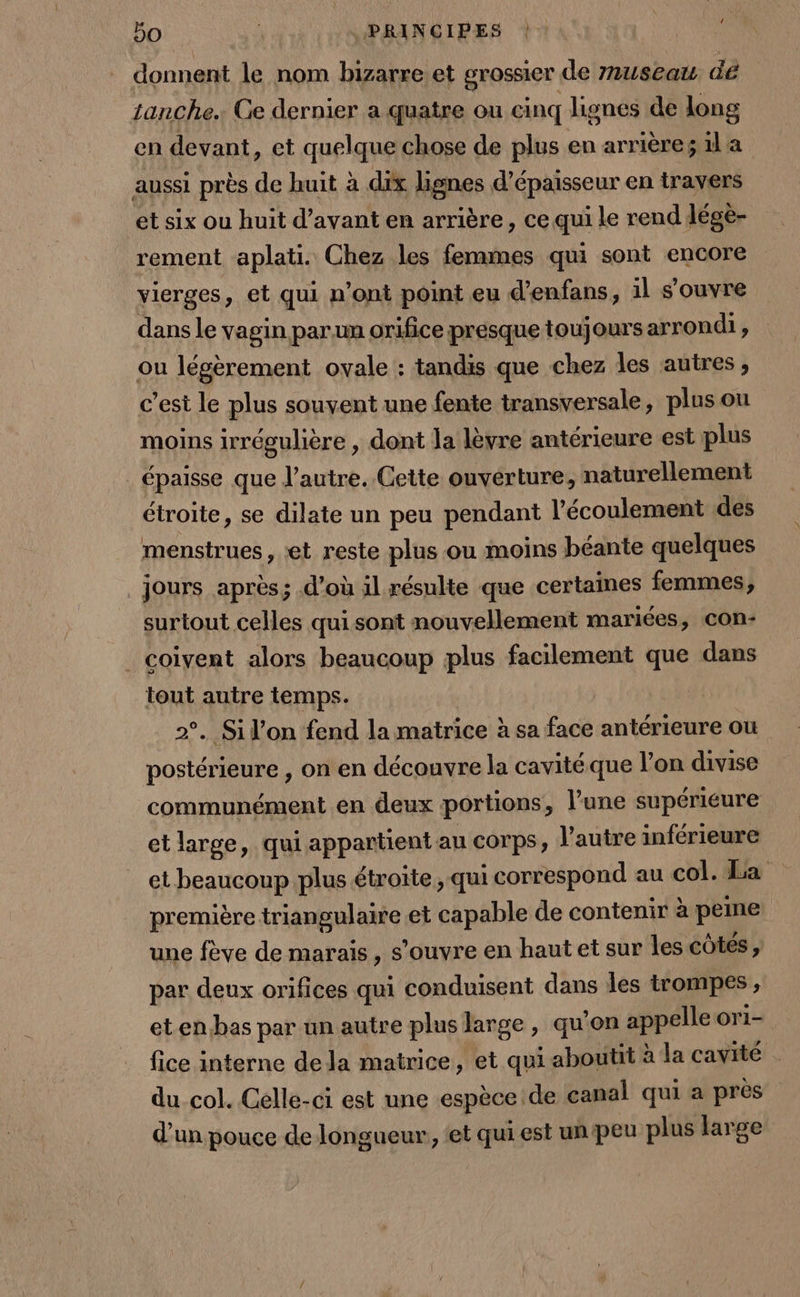 donnent le nom bizarre et grossier de museau dé tanche.: Ge dernier a quatre ou cinq lignes de long en devant, et quelque chose de plus en arrière; 1la aussi près de huit à dix lignes d'épaisseur en travers et six ou huit d'avant en arrière , ce qui le rend légè- rement aplati. Chez les femmes qui sont encore vierges, et qui n’ont point eu d’enfans, il s'ouvre dans le vagin parun orifice presque toujours arrondi, ou légèrement ovale : tandis que chez les autres, c’est le plus souvent une fente transversale, plus ou moins irrégulière , dont la lèvre antérieure est plus épaisse que l’autre. Cette ouverture, naturellement étroite, se dilate un peu pendant l'écoulement des menstrues , et reste plus ou moins béante quelques jours après; d’où il résulte que certaines femmes, surtout celles qui sont nouvellement mariées, COn- coivent alors beaucoup plus facilement que dans tout autre temps. 2°. Si l’on fend la matrice à sa face antérieure ou postérieure , on en découvre la cavité que l’on divise communément en deux portions, l’une supériéure et large, qui appartient au COrps, l’autre inférieure et beaucoup plus étroite , qui correspond au col. La première triangulaire et capable de contenir à peine une fève de marais, s'ouvre en haut et sur les côtes, par deux orifices qui conduisent dans les trompes , et en bas par un autre plus large, qu'on appelle ori- fice interne dela matrice, et qui aboutit à la cavité - du col. Celle-ci est une espèce de canal qui a près d’un pouce de longueur, ‘et qui est un peu plus large