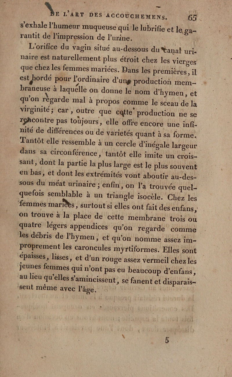 s'exhale l'humeur muqueuse qui le lüibrifi rantit de l'impression de l'urine. | L’orifice du vagin situé au-dessous du Yanal uri= naire est naturellement plus étroit chez les vierces que chez les femmes mariées. Dans les premières, il est #°rdé pour l'ordinaire d'ung production mem braneuse à laquélle on donne le nom d’hymen , et qu'on résarde mal à propos comme le sceau de la virginité; car , outre que catte production ne se réhcontre pas toujours, elle offre encore une infi- nité de différences ou de varietés quant à sa forme. Tantôt elle ressemble à un cercle d’inégale largeur | dans sa circonférence » tantôt elle imite un crois- sant, dont la partie la plus large est le plus souvent en bas, et dont les extrémités vont aboutir au-des= sous du méat urinaire ; enfin ; On l’a trouvée quel- quefois semblable à un triangle isocèle. Chez les fémmes maris » Surtout si elles ont fait des enfans, On trouve à la place de cette membrane trois ou quatre légers appendices qu’on regarde comme les débris de lhymen, et qu'on nomme assez im P'oprement les caroncules myrtiformes. Elles sont épaisses, lisses, et d’un rouge assez vermeil chez les jeunes femmes qui n’ont pas eu beaucoup d’enfans, au lieu qu’elles samincissent sent même avec l’âge. e et le. ga ; Se fanent et disparais-