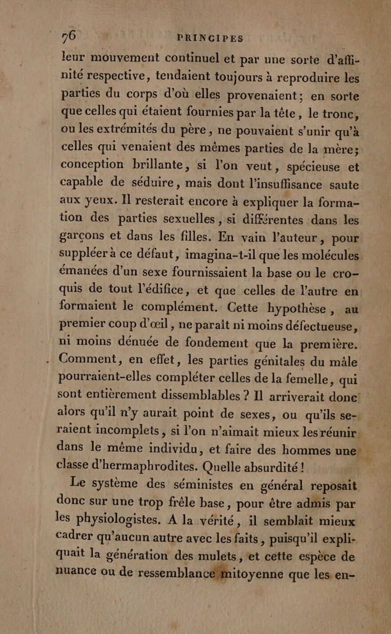 leur mouvement continuel et par une sorte d'afi- nité respective, tendaient toujours à reproduire les parties du corps d’où elles provenaient; en sorte que celles qui étaient fournies par la tête, le tronc, ou les extrémités du père, ne pouvaient s'unir qu’à celles qui venaient dés mêmes parties de la mère; conception brillante, si l’on veut, spécieuse et capable de séduire, mais dont l'insuffisance saute aux yeux. Il resterait encore à expliquer la forma- tion des parties sexuelles , si différentes dans les garçons et dans les filles. En vain l’auteur, pour suppléer à ce défaut, imagina-1-il que les molécules. émanées d’un sexe fournissaient la base ou le cro- quis de tout l'édifice, et que celles de l’autre en formaient le complément. Cette hypothèse &gt; a premier coup d'œil, ne paraît ni moins défectueuse, ni moins dénuée de fondement que la première. Comment, en effet, les parties génitales du mâle A PURE one celles de la femelle, qui sont entièrement dissemblables ? Il arriverait done! alors qu'il n’y aurait point de sexes, ou qu'ils se raient incomplets &gt; Si l’on n’aimait mieux les réunir À dans le même individu, et faire des hommes une. classe d’hermaphrodites. Quelle absurdité ! | Le système des séministes en général reposait donc sur une trop frêle base, pour être admis par les physiologistes. À la vérité, il semblait mieux Cadrer qu'aucun autre avec les faits , puisqu'il expli- quait la génération des mulets , et cette espèce de nuance ou de ressbblan D béni que les. en-