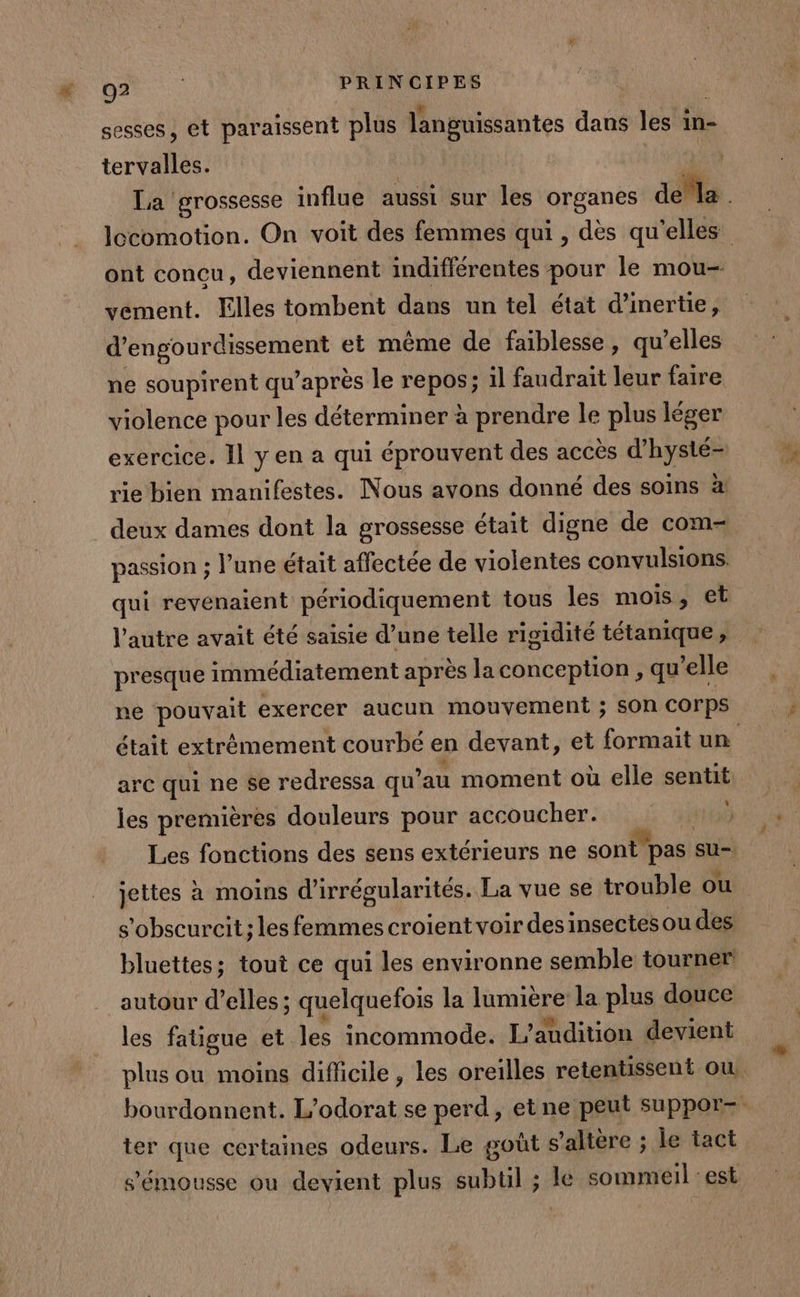 sesses, et paraissent plus languissantes dans les in- tervalles. | La grossesse influe aussi sur les organes ae locomotion. On voit des femmes qui, dès qu'elles ont concu, deviennent indifférentes pour le mou- vement. Elles tombent dans un tel état d'inertie, RNCS et même de faiblesse, qu’elles ne soupirent qu'après le repos; il faudrait leur faire violence pour les déterminer à prendre le plus léger exercice. Il y en a qui éprouvent des accès d’hysté- rie bien manifestes. Nous avons donné des soins à deux dames dont la grossesse était digne de com- passion ; l’une était affectée de violentes convulsions. qui revenaient périodiquement tous les mois, et l’autre avait été saisie d’une telle rigidité tétanique, presque immédiatement après la conception , qu’elle ne pouvait exercer aucun mouvement ; sOn COrps était extrêmement courbé en devant, et formait un arc qui ne se redressa qu au moment où elle sentit les premières douleurs pour accoucher. d : DMUE Les fonctions des sens extérieurs ne sont pas su- jettes à moins d’irrégularités. La vue se trouble ou s’obscurcit ; les femmes croient voir des insectes ou des bluettes; tout ce qui les environne semble tourner autour d’elles ; ; quelquefois la lumière la plus douce les fatigue et les incommode. L’audition devient plus ou moins difficile, les oreilles retentissent ou, bourdonnent. L'odorat se perd, etne peut suppor- ter que certaines odeurs. Le gout s’altère ; le tact s’émousse ou devient plus subtil ; le sommeil : est