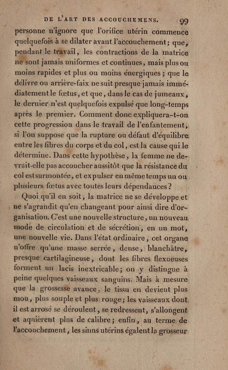 _ personne n’ignore que l’orifice utérin commence quelquefois à se dilater avant accouchement; que, pendant le travail, les contractions de la matrice ne sont jamais uniformes et continues, mais plus ou moins rapides et plus ou moins énergiques ; que le délivre ou arrière-faix ne suit presque jamais immé- diatement le fœtus, et que, dans le cas de jumeaux, le dernier n’est quelquefois expulsé que long-temps cette progression dans le travail de l’enfantement, si l’on suppose que la rupture ou défaut d'équilibre entre les fibres du corps et du col, est la cause qui le détermine. Dans cette hypothèse, la femme ne de- vrait-elle pas accoucher aussitôt que la résistance du col estsurmontée, et expulser en même temps un ou plusieurs fœtus avec toutes leurs dépendances ? Quoi qu'il en soit, la matrice ne se développe et ne s'agrandit qu’en changeant pour ainsi dire d’or- ganisation. C’est une nouvelle structure , un nouveau mode de circulation et de sécrétion, en un mot, une nouvelle vie. Dans l’état ordinaire , cet organe n'oilre qu'une masse serrée, dense, blinéhisnl presque cartilagineuse, dont les fibres flexueuses forment un lacis inextricable ; on.y distingue à peine quelques vaisseaux sanguins. Mais à mesure que la grossesse avance, le tissu en devient plus mou, plus souple et plus rouge; les vaisseaux dont il est arrosé se déroulent , se redressent, s’allongent et aqruèrent plus de calibre; enfin, au terme de accouchement, les sinus utérins égalent la grosseur de: