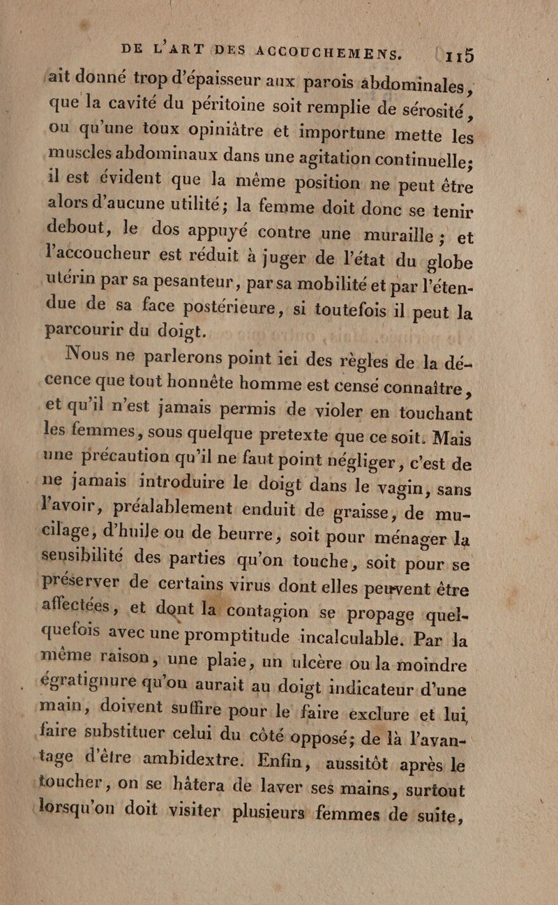 \ DE L'ART DES ACCOUCHEMENS, |l115 fait donné trop d'épaisseur aux parois abdominales ; que la cavité du péritoine soit remplie de sérosité ; Où qu'une toux opiniâtre et importune mette les muscles abdominaux dans une agitation continuelle; il est évident que la même position ne peut être alors d'aucune utilité; la femme doit donc se tenir debout, le dos appuyé contre une muraille ; et l’'accoucheur est réduit à juger de l’état du globe ulérin par sa pesanteur, par sa mobilité et par l’éten- due de sa face postérieure, si toutefois il peut la parcourir du doigt. Nous ne parlerons point iei des régles de la dé- cence que tout honnête homme est censé connaître x et qu'il n’est jamais permis de violer en touchant les femmes, sous quelque pretexte que ce soit. Mais une précaution qu'il ne faut point négliger ,; c'est de ne jamais introduire le doigt dans le Vagin, sans lavoir, préalablement enduit de graisse, de mu- cilage, d’huile ou de beurre, soit pour ménager Ja Sensibilité des parties qu’on touche, soit pour se préserver de certains virus dont elles pewvent être afleciées, et dont la contagion se propage ‘quel- quelois avec une promptitude incalculable. Par la même raisop, une plaie, un ulcère ou la moindre égratignure qu'on aurait au doigt indicateur d’une main, doivent suffire pour le faire exclure et lui faire substituer celui du côté opposé; de là l’ayan- tage d’être ambidextre. Enfin, aussitôt après le toucher, on se hâtera de laver ses mains, surtout dorsqu'on doit visiter plusieurs femmes de suite,