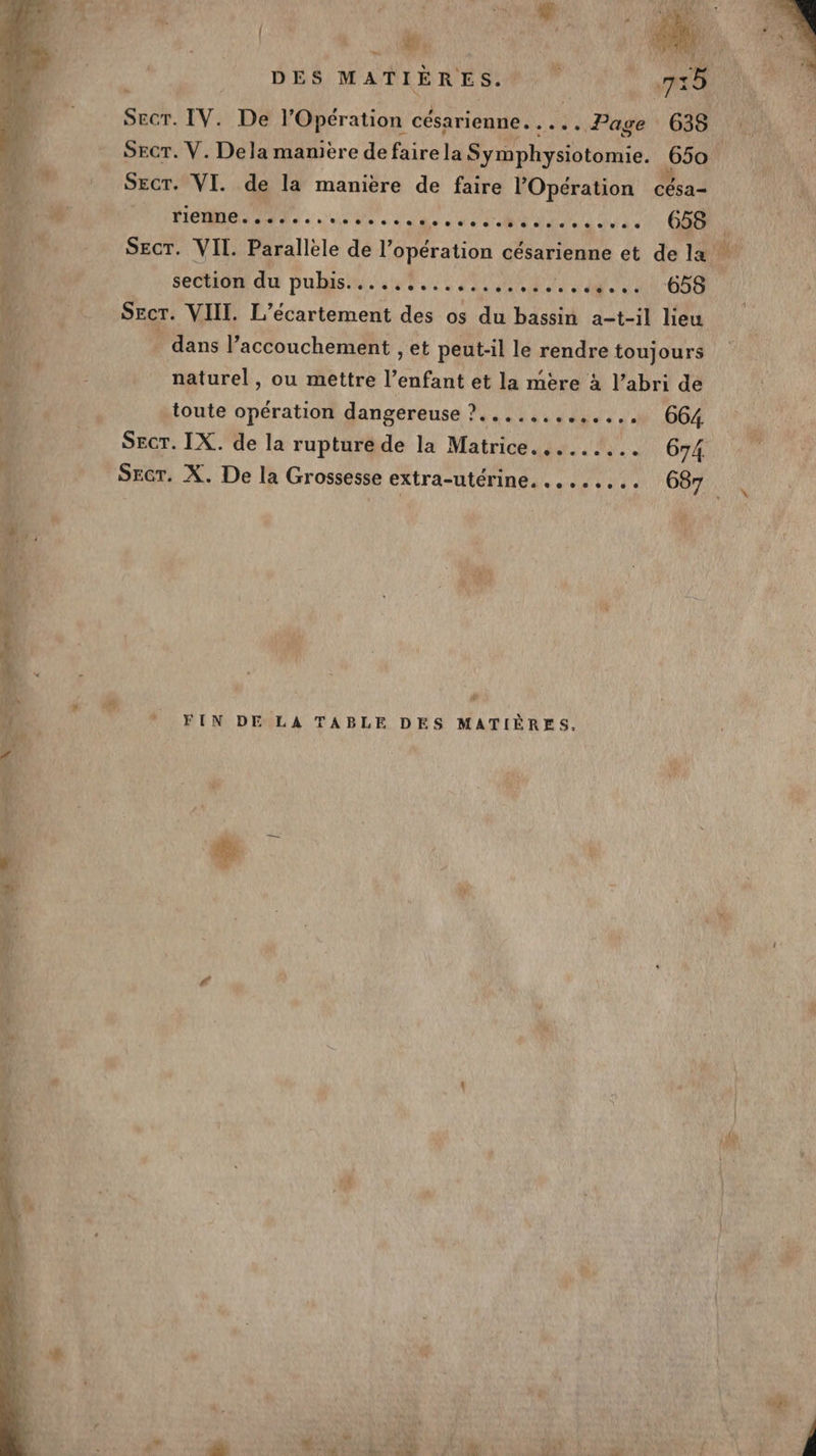 L | (EN # A | DES MATIÈRES. y ÿ 755 Secr. IV. De l'Opération césarienne. .... Page 638 11 SEcT. V. Dela manière defairela S ymphysiotomie. 650 AU) SEcr. VI. de la maniere de faire l Opération césa- HE Un dv p PARREN RRU VPN AE 658 SIN SECT. VIT. Parallele de l’opération césarienne et de la ei section du pubis..............,......... 658 Secr. VIII. L’ecartement des os du bassin a-t-il lieu . dans l'accouchement , et peut-il le rendre toujours naturel, ou mettre l'enfant et la mère à l’abri de -toute opération dangereuse ?....,...,.. .…. 664. SECT. IX. de la rupture de la Matrice. ........ 674 SEcr. X. De la Grossesse extra-utérine. ........ 687 4 (à de * FIN DE LA TABLE DES MATIÈRES.