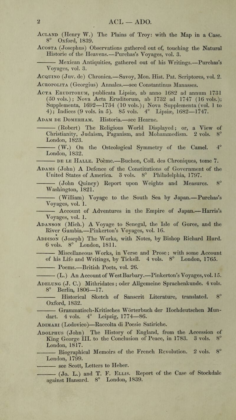 Acland (Henry W.) The Plains of Troy: with the Map in a Case. 8° Oxford, 1839. Acosta (Josephus) Observations gathered out of, touching the Natural Historie of the Heavens.—Purchas’s Voyages, vol. 3. Mexican Antiquities, gathered out of his Writings.—Purchas’s Voyages, vol. 3. Acquino (Juv. de) Chronica.—Savoy, Mon. Hist. Pat. Scriptores, vol. 2. Acropolita (Georgius) Annales.—see Constantinus Manasses. Acta Eruditorum, publicata Lipsi^e, ab anno 1682 ad annum 1731 (50 vols.); Nova Acta Eruditorum, ab 1732 ad 1747 (16 vols.); Supplementa, 1692—1734 (10 vols.); Nova Supplementa (vol. 1 to 4); Indices (9 vols. in 5). 85 vols. 4° Lipsiae, 1682—1747. Adam de Domerham. Historia.—see Hearne. (Robert) The Religious World Displayed; or, a View of Christianity, Judaism, Paganism, and Mohammedism. 2 vols. 8° London, 1823. (W.) On the Osteological Symmetry of the Camel. 4° London, 1832. DE LE Halle. Poeme.—Buchon, Coll, des Chroniques, tome 7. Adams (John) A Defence of the Constitutions of Government of the United States of America. 3 vols. 8° Philadelphia, 1797. (John Quincy) Report upon Weights and Measures. 8° Washington, 1821. (William) Voyage to the South Sea by Japan.—Purchas’s Voyages, vol. 1. Account of Adventures in the Empire of Japan.—Harris’s Voyages, vol. 1. Adanson (Mich.) A Voyage to Senegal, the Isle of Goree, and the River Gambia.—Pinkerton’s Voyages, vol. 16. Addison (Joseph) The Works, with Notes, by Bishop Richard Hurd. 6 vols. 8° London, 1811. Miscellaneous Works, in Verse and Prose; with some Account of his Life and Writings, by Tickell. 4 vols. 8° London, 1765. Poems.—British Poets, vol. 26. (L.) An Account of West Barbary.—Pinkerton’s Voyages, vol. 15. Adelung ( J. C.) Mithridates; oder Allgemeine Sprachenkunde. 4 vols. 8° Berlin, 1806—17. Historical Sketch of Sanscrit Literature, translated. 8° Oxford, 1832. Grammatisch-Kritisches Worterbuch der Hochdeutschen Mun- dart. 4 vols. 4° Leipzig, 1774—86. Adimari (Lodovico)—Raccolta di Poesie Satiriche. Adolphus (John) The History of England, from the Accession of King George III. to the Conclusion of Peace, in 1783. 3 vols. 8° London, 1817. Biographical Memoirs of the French Revolution. 2 vols. 8° London, 1799. — see Scott, Letters to Heber. (Jo. L.) and T. F. Ellis. Report of the Case of Stockdale against Hansard. 8° London, 1839.